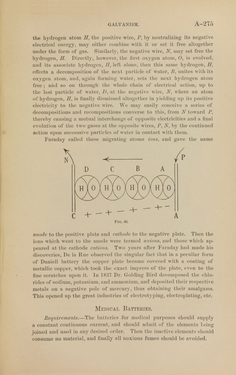 the hydrogen atom the positive wire, P, by neutralizing its negative electrical energy, may either combine with it or set it free altogether under the form of gas. Similarly, the negative wire, may set free the hydrogen, H. Directl^^ however, the first oxygen atom, 0, is evolved, and its associate hydrogen, //, left alone, then this same hydrogen, H. effects a decomposition of the next particle of water, unites with its oxygen atom, and, again forming water, sets the next hydrogen atom free ; and so on through the whole chain of electrical action, up to the last particle of water, Z>, at the negative wire, where an atom of hydrogen, H, is finally dismissed altogether in yielding up its positive electricity to the negative wire. We may easily conceive a series of decompositions and recompositions converse to this, from N toward P, thereby causing a mutual interchange of opposite electricities and a final evolution of the two gases at the opposite wires, P, iV, by the continued action upon successive particles of water in contact with them. Faraday called these migrating atoms ions, and gave the name n\ D C B A Fig. 66. anode to the positive plate and cathode to the negative plate. Then the ions which went to the anode were termed anions^ and those which ap- peared at the cathode cations. Two 3'ears after Farada}^ had made his discoveries, De la Rue observed the singular fact that in a peculiar form of Daniell battery the copper plate became covered with a coating of metallic copper, which took the exact impress of the plate, even to the fine scratches upon it. In 1837 Dr. Golding Bird decomposed the chlo- rides of sodium, potassium, and ammonium, and deposited tlieir respective metals on a negative pole of mercury, thus obtaining their amalgams. This opened up the great industries of electrotyping, electroplating, etc. Medical Batteries. Requirements.—The batteries for medical purposes should supply a constant continuous current, and should admit of the elements being joined and used in any desired order. Then the inactive elements should consume no material, and finally all noxious fumes should be avoided.