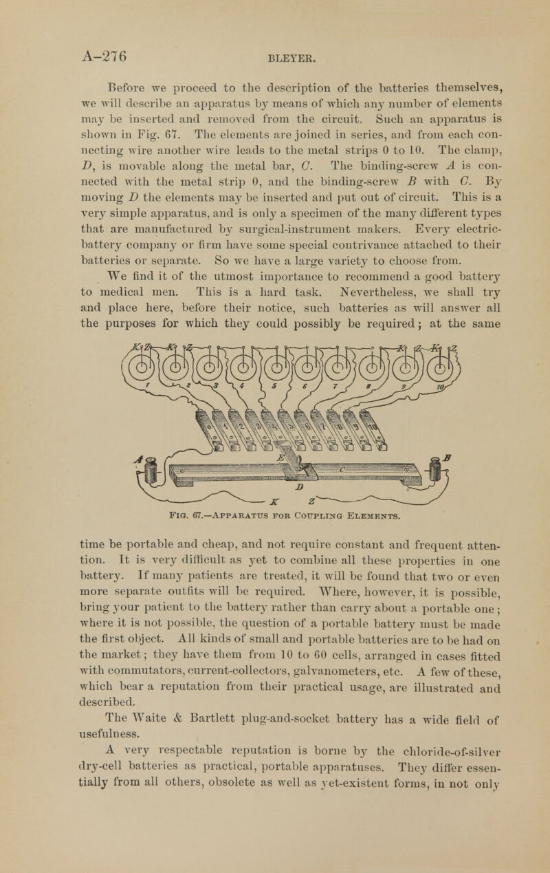 Before we proceed to the description of tlie batteries themselves, we will describe an apparatus by means of which any number of elements ma}^ be inserted and removed from the circuit. Such an apparatus is shown in Fig. 67. The elements are joined in series, and from each con- necting wire another wire leads to the metal strips 0 to 10. The clamp, Z>, is movable along the metal bar, G. The binding-screw A is con- nected with the metal strip 0, and the binding-screw B with C. moving D the elements may be inserted and put out of circuit. This is a very simple apparatus, and is only a specimen of the many different types that are manufactured by surgical-instrument makers. Every electric- battery company or firm haA^e some special contrivance attached to their batteries or separate. So we have a large variety to choose from. We find it of the utmost importance to recommend a good battery to medical men. This is a hard task. Nevertheless, we shall try and place here, before their notice, such batteries as will answer all the purposes for which they could possibly be required; at the same Fig. 67.—Apparatus for Coupling Elements. time be portable and cheap, and not require constant and frequent atten- tion. It is very difficult as yet to combine all these properties in one battery. If man}^ patients are treated, it will be found that two or even more separate outfits will be required. Where, however, it is possible, bring your patient to the battery rather than carry about a portable one ; where it is not possible, the question of a portable batter}^ must be made the first object. All kinds of small and portable batteries are to be had on the market; they have them from 10 to 60 cells, arranged in cases fitted with commutators, current-collectors, galvanometers, etc. A few of these, which bear a reputation from their practical usage, are illustrated and described. The Waite & Bartlett plug-and-socket battery has a wide field of usefulness. A very respectable reputation is borne by the chloride-of-siWer dry-cell batteries as practical, portable apparatuses. They differ essen- tially from all others, obsolete as well as yet-existent forms, in not only