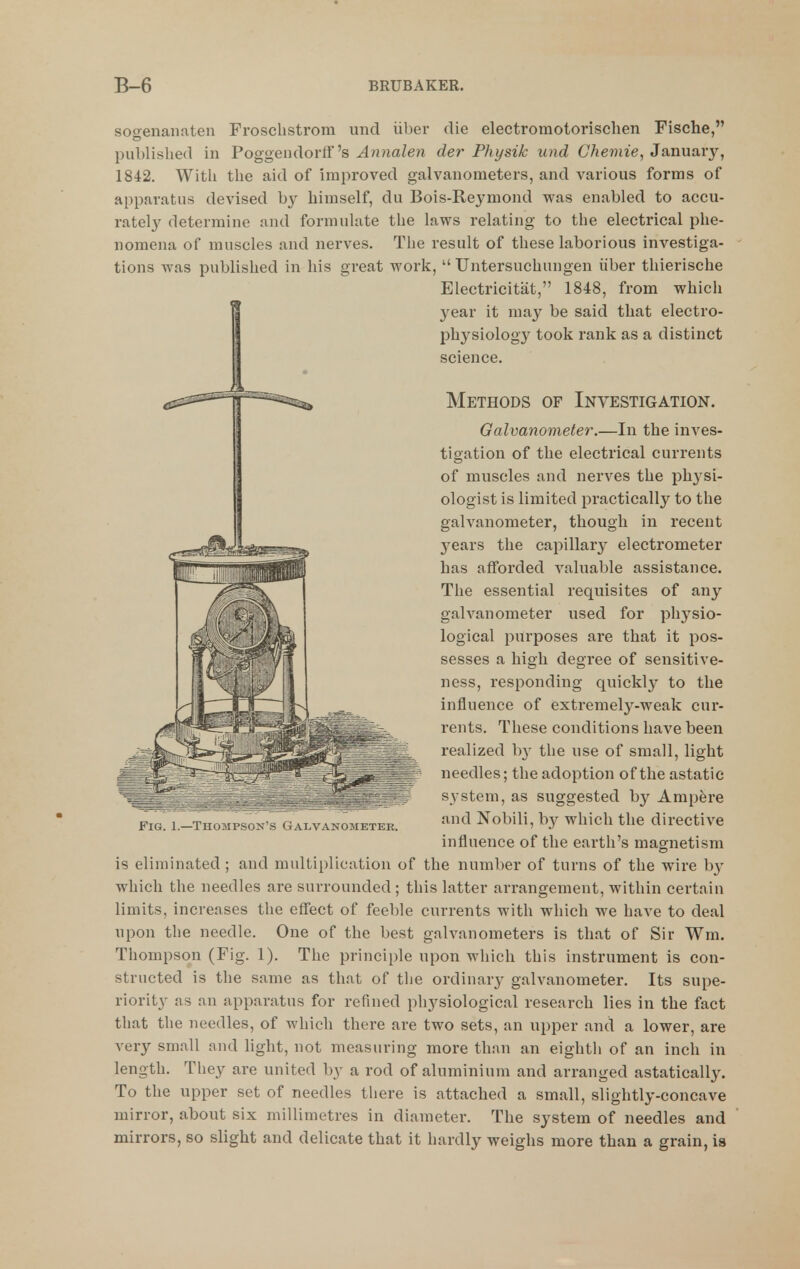 sogenanaten Froscbstrom unci iiber die electromotorischen Fische, published in Poggendorff's Annalen der Physik und Chemie, Januaiy, 1842. With the aid of improved galvanometers, and various forms of apparatus devised by himself, du Bois-Reymond was enabled to accu- rately determine and formulate the laws relating to the electrical phe- nomena of muscles and nerves. The result of these laborious investiga- tions was published in his great work,  Untersuchungen iiber thierische Electricitat, 1848, from which yesix it may be said that electro- phj^siology took rank as a distinct science. Methods of Investigation. Galvanometer.—In the inves- tigation of the electrical currents of muscles and nerves the physi- ologist is limited practically to the galvanometer, though in recent years the capillary electrometer has afforded valuable assistance. The essential requisites of any galvanometer used for physio- logical purposes are that it pos- sesses a high degree of sensitive- ness, responding quickly to the influence of extremely-weak cur- rents. These conditions have been realized b}' the use of small, light needles; the adoption of the astatic system, as suggested by Ampere and Nobili, by which the directive influence of the earth's magnetism is eliminated ; and multiplication of the number of turns of the wire b}' which the needles are surrounded ; this latter arrangement, within certain limits, increases the effect of feeble currents with which we have to deal upon the needle. One of the best galvanometers is that of Sir Wm. structed is the same as that of the ordinary galvanometer. Its supe- riority as an apparatus for refined physiological research lies in the fact that the needles, of which there are two sets, an upper and a lower, are very small and light, not measuring more than an eightli of an inch in length. They are united by a rod of aluminium and arranged astatically. To the upper set of needles there is attached a small, slightly-concave mirror, about six millimetres in diameter. The system of needles and mirrors, so slight and delicate that it hardly weighs more than a grain, is Fig. 1.—TuojipsuN'.s Galvanometer.