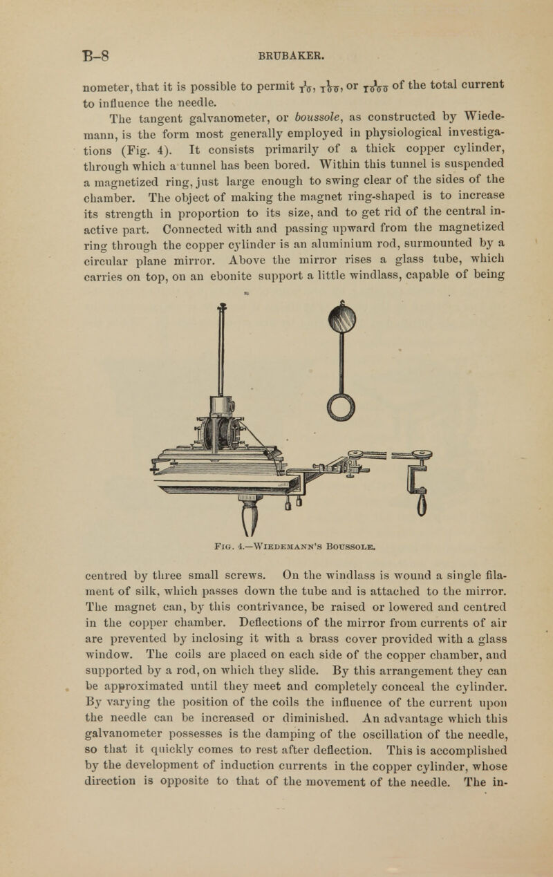 nometer, that it is possible to permit j^jj, or j^Vtt of the total current to influence tlie needle. The tangent galvanometer, or boussole, as constructed by Wiede- mann, is the form most generally employed in physiological investiga- tions (Fig. 4). It consists primarily of a thick copper cylinder, through which a tunnel has been bored. Within this tunnel is suspended a magnetized ring, just large enough to swing clear of the sides of the chamber. The object of making the magnet ring-shaped is to increase its strength in proportion to its size, and to get rid of the central in- active part. Connected with and passing upward from the magnetized ring through the copper cylinder is an aluminium rod, surmounted by a circular plane mirror. Above the mirror rises a glass tube, which carries on top, on an ebonite support a little windlass, capable of being Fig. 4.—Wiedemann's Botjssole. centred by three small screws. On the windlass is wound a single fila- ment of silk, which passes down the tube and is attached to the mirror. The magnet can, by tliis contrivance, be raised or lowered and centred in the copper chamber. Deflections of the mirror from currents of air are prevented by inclosing it with a brass cover provided with a glass window. The coils are placed on each side of the copper chamber, and supported by a rod, on which they slide. By this arrangement they can be approximated until the}' meet and completely conceal the cylinder. By varying the position of the coils the influence of the current upon the needle can be increased or diminished. An advantage which this galvanometer possesses is the damping of the oscillation of the needle, so that it quickly comes to rest after deflection. This is accomplished by the development of induction currents in the copper cylinder, whose direction is opposite to that of the movement of the needle. The in-