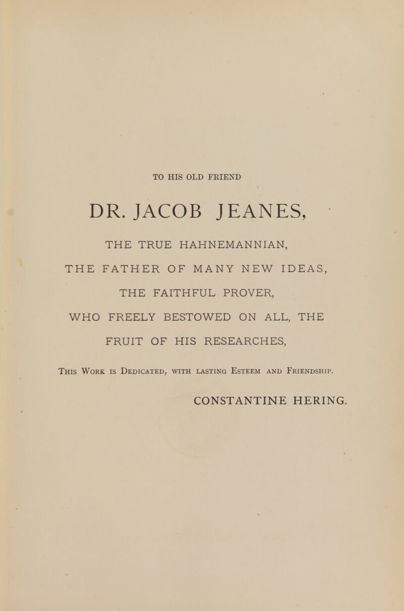 TO HIS OLD FKIEND DR. JACOB JEANES, THE TRUE HAHNEMANNIAN, THE FATHER OF MANY NEW IDEAS, THE FAITHFUL PROVER, WHO FREELY BESTOWED ON ALL, THE FRUIT OF HIS RESEARCHES, This Work is Dedicated, with lasting Esteem and Friendship. CONSTANTINE HERING.