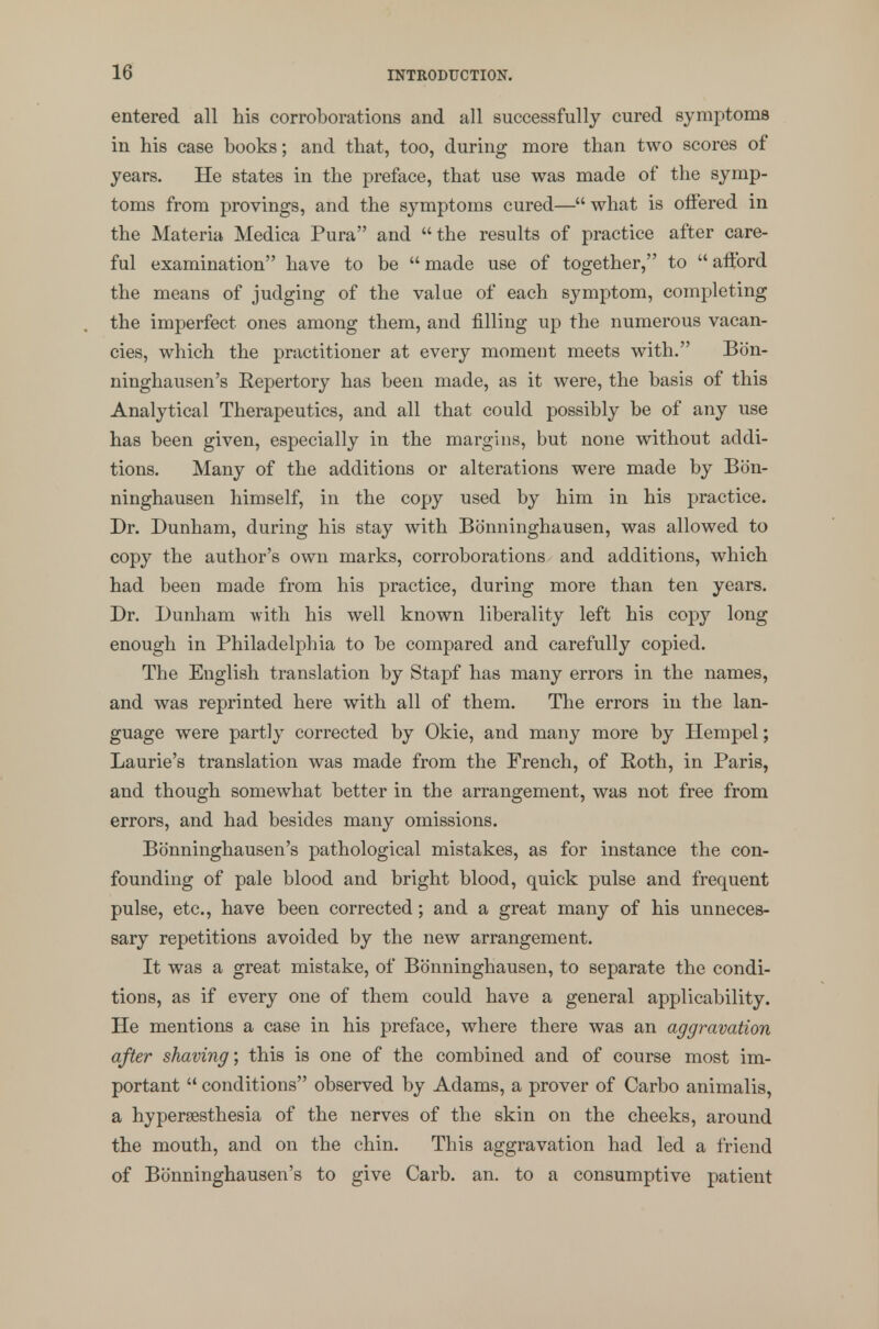 10 entered all his corroborations and all successfully cured symptoms in his case books; and that, too, during more than two scores of years. He states in the preface, that use was made of the symp- toms from provings, and the symptoms cured— what is otfered in the Materia Medica Pura and the results of practice after care- ful examination have to be  made use of together, to  aftbrd the means of judging of the value of each symptom, completing the imperfect ones among them, and filling up the numerous vacan- cies, which the practitioner at every moment meets with. Bon- ninghausen's Repertory has been made, as it were, the basis of this Analytical Therapeutics, and all that could possibly be of any use has been given, especially in the margins, but none without addi- tions. Many of the additions or alterations were made by Bon- ninghausen himself, in the copy used by him in his practice. Dr. Dunham, during his stay with Bdnninghausen, was allowed to copy the author's own marks, corroborations and additions, which had been made from his practice, during more than ten years. Dr. Dunham with his well known liberality left his copy long enough in Philadelphia to be compared and carefully copied. The English translation by Stapf has many errors in the names, and was reprinted here with all of them. The errors in the lan- guage were partly corrected by Okie, and many more by Hempel; Laurie's translation was made from the French, of Roth, in Paris, and though somewhat better in the arrangement, was not free from errors, and had besides many omissions. Bb'nninghausen's pathological mistakes, as for instance the con- founding of pale blood and bright blood, quick pulse and frequent pulse, etc., have been corrected; and a great many of his unneces- sary repetitions avoided by the new arrangement. It was a great mistake, of Bonninghausen, to separate the condi- tions, as if every one of them could have a general applicability. He mentions a case in his preface, where there was an aggravation after shaving; this is one of the combined and of course most im- portant  conditions observed by Adams, a prover of Carbo animalis, a hyperesthesia of the nerves of the skin on the cheeks, around the mouth, and on the chin. This aggravation had led a friend of Bonninghausen's to give Carb. an. to a consumptive patient