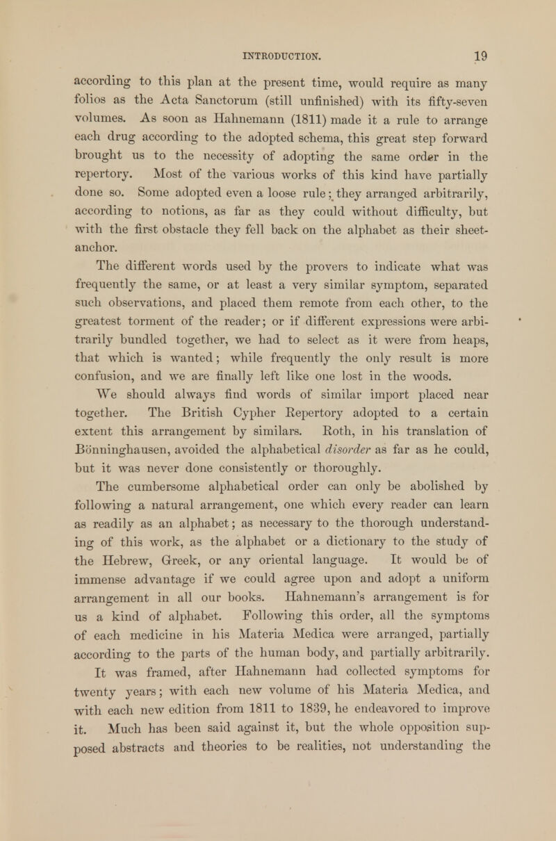 according to this plan at the present time, would require as many folios as the Acta Sanctorum (still unfinished) with its fifty-seven volumes. As soon as Hahnemann (1811) made it a rule to arrange each drug according to the adopted schema, this great step forward brought us to the necessity of adopting the same order in the repertory. Most of the various works of this kind have partially done so. Some adopted even a loose rule ;m they arranged arbitrarily, according to notions, as far as they could without difficulty, but with the first obstacle they fell back on the alphabet as their sheet- anchor. The different words used by the provers to indicate what was frequently the same, or at least a very similar symptom, separated such observations, and placed them remote from each other, to the greatest torment of the reader; or if different expressions were arbi- trarily bundled together, we had to select as it were from heaps, that which is wanted; while frequently the only result is more confusion, and we are finally left like one lost in the woods. We should always find words of similar import placed near together. The British Cypher Repertory adopted to a certain extent this arrangement by similars. Roth, in his translation of Bonninghausen, avoided the alphabetical disorder as far as he could, but it was never done consistently or thoroughly. The cumbersome alphabetical order can only be abolished by following a natural arrangement, one which every reader can learn as readily as an alphabet; as necessary to the thorough understand- ing of this work, as the alphabet or a dictionary to the study of the Hebrew, Greek, or any oriental language. It would be of immense advantage if we could agree upon and adopt a uniform arrangement in all our books. Hahnemann's arrangement is for us a kind of alphabet. Following this order, all the symptoms of each medicine in his Materia Medica were arranged, partially according to the parts of the human body, and partially arbitrarily. It was framed, after Hahnemann had collected symptoms for twenty years; with each new volume of his Materia Medica, and with each new edition from 1811 to 1839, he endeavored to improve it. Much has been said against it, but the whole opposition sup- posed abstracts and theories to be realities, not understanding the