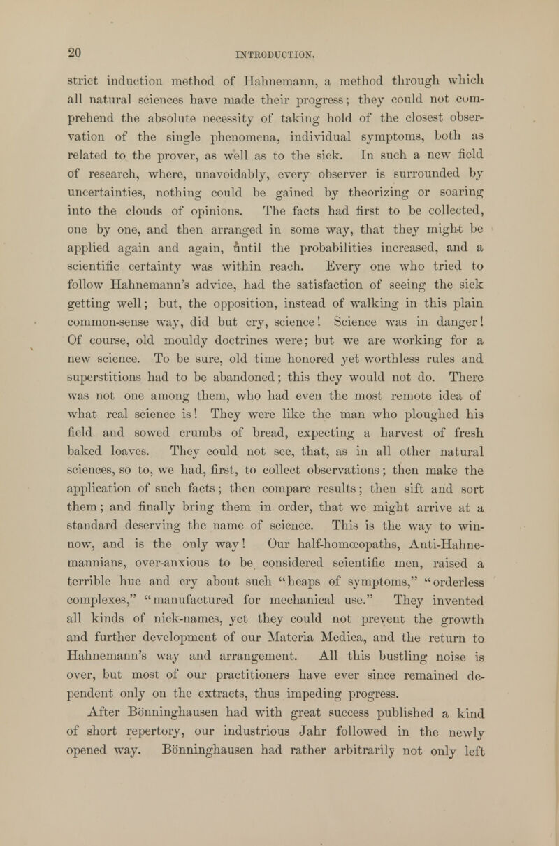 strict induction method of Hahnemann, a method through which all natural sciences have made their progress; they could not com- prehend the absolute necessity of taking hold of the closest obser- vation of the single phenomena, individual symptoms, both as related to the prover, as well as to the sick. In such a new field of research, where, unavoidably, every observer is surrounded by uncertainties, nothing could be gained by theorizing or soaring into the clouds of opinions. The facts had first to be collected, one by one, and then arranged in some way, that they might be applied again and again, until the probabilities increased, and a scientific certainty was within reach. Every one who tried to follow Hahnemann's advice, had the satisfaction of seeing the sick getting well; but, the opposition, instead of walking in this plain common-sense way, did but cry, science! Science was in danger! Of course, old mouldy doctrines were; but we are working for a new science. To be sure, old time honored yet worthless rules and superstitions had to be abandoned; this they would not do. There was not one among them, who had even the most remote idea of what real science is! They were like the man who ploughed his field and sowed crumbs of bread, expecting a harvest of fresh baked loaves. They could not see, that, as in all other natural sciences, so to, we had, first, to collect observations; then make the application of such facts; then compare results; then sift and sort them; and finally bring them in order, that we might arrive at a standard deserving the name of science. This is the way to win- now, and is the only way! Our half-homoeopaths, Anti-Hahne- mannians, over-anxious to be considered scientific men, raised a terrible hue and cry about such heaps of symptoms, orderless complexes, manufactured for mechanical use. They invented all kinds of nick-names, yet they could not prevent the growth and further development of our Materia Medica, and the return to Hahnemann's way and arrangement. All this bustling noise is over, but most of our practitioners have ever since remained de- pendent only on the extracts, thus impeding progress. After Bonninghausen had with great success published a kind of short repertory, our industrious Jahr followed in the newly opened way. Bonninghausen had rather arbitrarily not only left