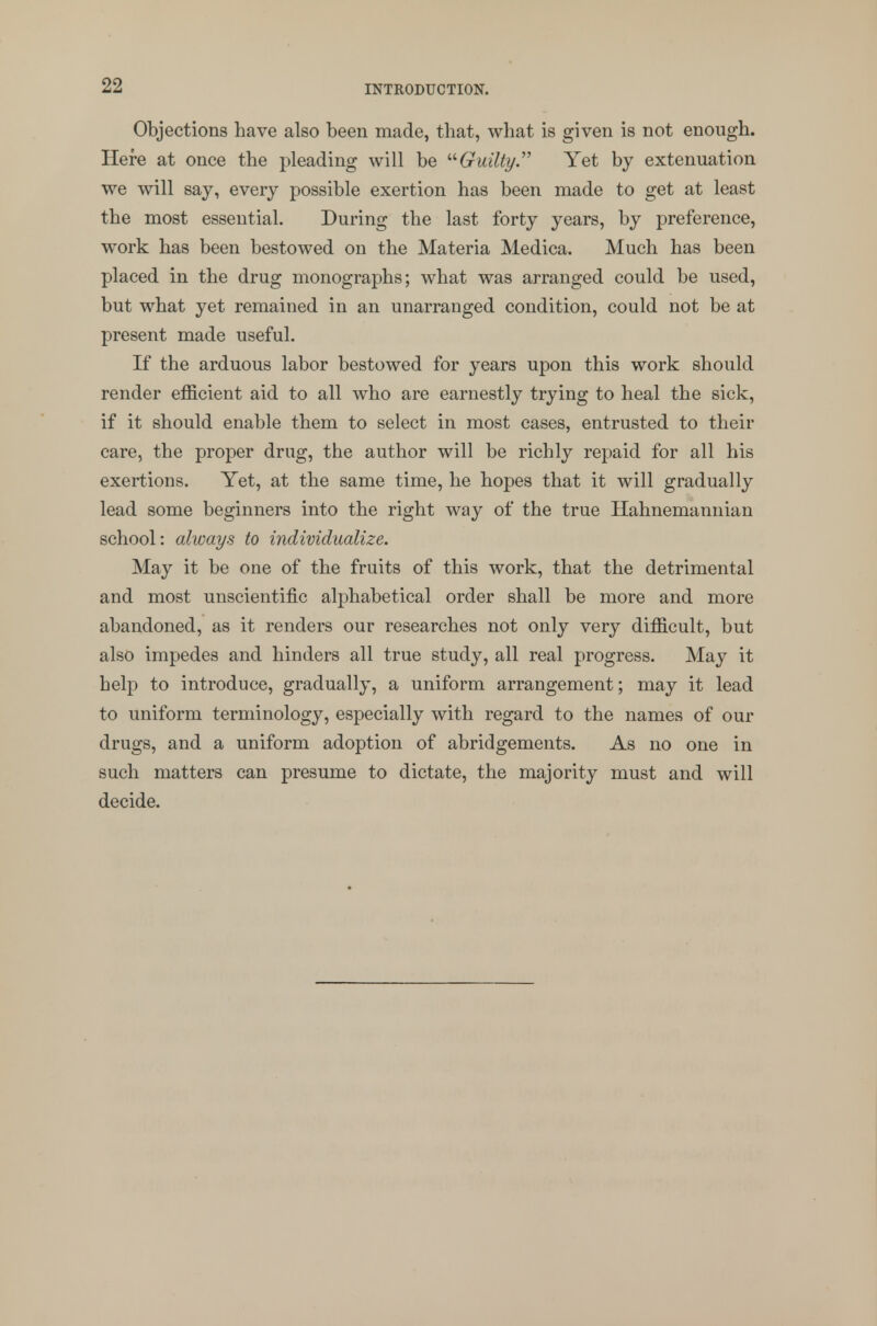 Objections have also been made, that, what is given is not enough. Here at once the pleading will be Guilty. Yet by extenuation we will say, every possible exertion has been made to get at least the most essential. During the last forty years, by preference, work has been bestowed on the Materia Medica. Much has been placed in the drug monographs; what was arranged could be used, but what yet remained in an unarranged condition, could not be at present made useful. If the arduous labor bestowed for years upon this work should render efficient aid to all who are earnestly trying to heal the sick, if it should enable them to select in most cases, entrusted to their care, the proper drug, the author will be richly repaid for all his exertions. Yet, at the same time, he hopes that it will gradually lead some beginners into the right way of the true Hahnemannian school: always to individualize. May it be one of the fruits of this work, that the detrimental and most unscientific alphabetical order shall be more and more abandoned, as it renders our researches not only very difficult, but also impedes and hinders all true study, all real progress. May it help to introduce, gradually, a uniform arrangement; may it lead to uniform terminology, especially with regard to the names of our drugs, and a uniform adoption of abridgements. As no one in such matters can presume to dictate, the majority must and will decide.