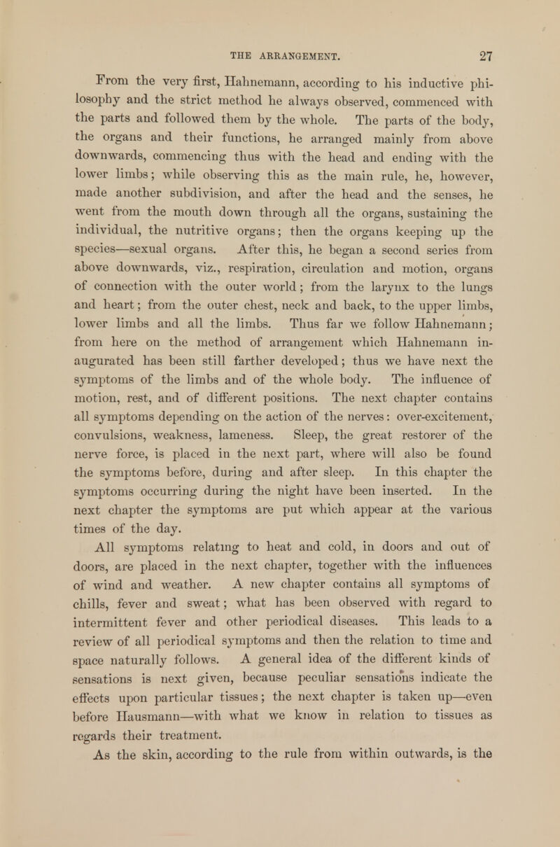 From the very first, Hahnemann, according to his inductive phi- losophy and the strict method he always observed, commenced with the parts and followed them by the whole. The parts of the body, the organs and their functions, he arranged mainly from above downwards, commencing thus with the head and ending with the lower limbs; while observing this as the main rule, he, however, made another subdivision, and after the head and the senses, he went from the mouth down through all the organs, sustaining the individual, the nutritive organs; then the organs keeping up the species—sexual organs. After this, he began a second series from above downwards, viz., respiration, circulation and motion, organs of connection with the outer world; from the larynx to the lungs and heart; from the outer chest, neck and back, to the upper limbs, lower limbs and all the limbs. Thus far we follow Hahnemann; from here on the method of arrangement which Hahnemann in- augurated has been still farther developed; thus we have next the symptoms of the limbs and of the whole body. The influence of motion, rest, and of different positions. The next chapter contains all symptoms depending on the action of the nerves: over-excitement, convulsions, weakness, lameness. Sleep, the great restorer of the nerve force, is placed in the next part, where will also be found the symptoms before, during and after sleep. In this chapter the symptoms occurring during the night have been inserted. In the next chapter the symptoms are put which appear at the various times of the day. All symptoms relating to heat and cold, in doors and out of doors, are placed in the next chapter, together with the influences of wind and weather. A new chapter contains all symptoms of chills, fever and sweat; what has been observed with regard to intermittent fever and other periodical diseases. This leads to a review of all periodical symptoms and then the relation to time and space naturally follows. A general idea of the different kinds of sensations is next given, because peculiar sensations indicate the effects upon particular tissues; the next chapter is taken up—even before Hausmann—with what we know in relation to tissues as regards their treatment. As the skin, according to the rule from within outwards, is the