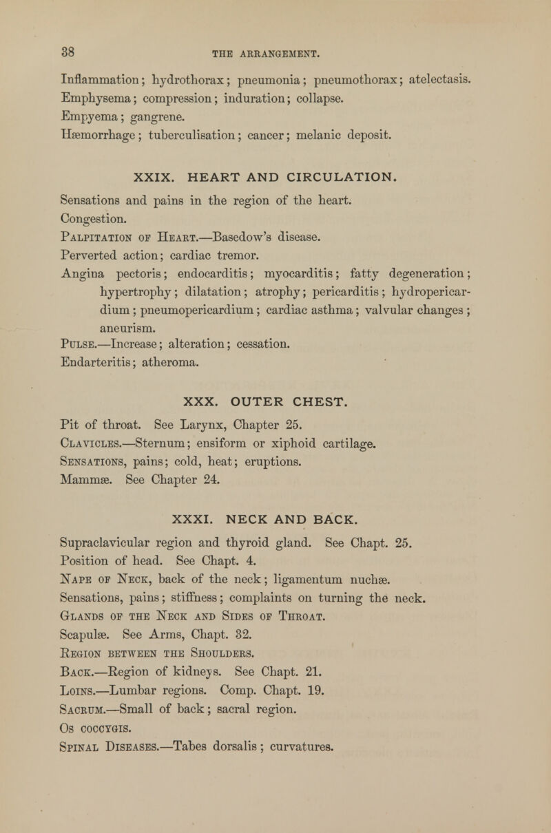 Inflammation; hydrothorax; pneumonia; pneumothorax; atelectasis. Emphysema; compression; induration; collapse. Empyema; gangrene. Haemorrhage ; tuberculisation; cancer; melanic deposit. XXIX. HEART AND CIRCULATION. Sensations and pains in the region of the heart. Congestion. Palpitation of Heart.—Basedow's disease. Perverted action; cardiac tremor. Angina pectoris; endocarditis; myocarditis; fatty degeneration; hypertrophy ; dilatation; atrophy; pericarditis ; hydropericar- dium; pneumopericardium; cardiac asthma; valvular changes ; aneurism. Pulse.—Increase; alteration; cessation. Endarteritis; atheroma. XXX. OUTER CHEST. Pit of throat. See Larynx, Chapter 25. Clavicles.—Sternum; ensiform or xiphoid cartilage. Sensations, pains; cold, heat; eruptions. Mammae. See Chapter 24. XXXI. NECK AND BACK. Supraclavicular region and thyroid gland. See Chapt. 25. Position of head. See Chapt. 4. Nape of Neck, back of the neck; ligamentum nuchse. Sensations, pains; stiffness; complaints on turning the neck. Glands of the Neck and Sides of Throat. Scapulae. See Arms, Chapt. 32. Region between the Shoulders. Back.—Region of kidneys. See Chapt. 21. Loins.—Lumbar regions. Comp. Chapt. 19. Sacrum.—Small of back; sacral region. Os cocctgis. Spinal Diseases.—Tabes dorsalis ; curvatures.