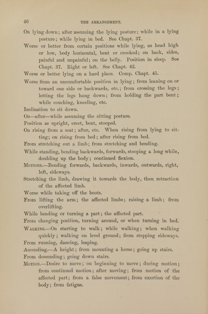 On lying down; after assuming the lying posture; while in a lying posture; while lying in bed. See Chapt. 37. Worse or better from certain positions while lying, as head high or low, body horizontal, bent or crooked; on back, sides, painful and unpainful; on the belly. Position in sleep. See Chapt. 37. Right or left. See Chapt. 42. Worse or better lying on a hard place. Comp. Chapt. 45. Worse from an uncomfortable position in lying; from leaning on or toward one side or backwards, etc.; from crossing the legs ; letting the legs hang down; from holding the part bent; while couching, kneeling, etc. Inclination to sit down. On—after—while assuming the sitting posture. Position as upright, erect, bent, stooped. On rising from a seat; after, etc. When rising from lying to sit- ting; on rising from bed; after rising from bed. From stretching out a limb; from stretching and bending. While standing, bending backwards, forwards, stooping a long while, doubling up the body; continued flexion. Motions.—Bending forwards, backwards, inwards, outwards, right, left, sideways. Stretching the limb, drawing it towards the body, then retraction of the affected limb. Worse while taking off the boots. From lifting the arm; the affected limbs; raising a limb; from overlifting. While bending or turning a part; the affected part. From changing position, turning around, or when turning in bed. Walking.—On starting to walk; while walking; when walking quickly ; walking on level ground; from stepping sideways. From running, dancing, leaping. Ascending.—A height; from mounting a horse; going up stairs. From descending; going down stairs. Motion.—Desire to move; on beginning to move; during motion; from continued motion; after moving; from motion of the affected part; from a false movement; from exertion of the body; from fatigue.