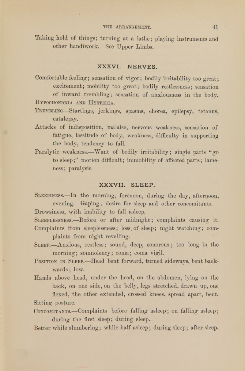 Taking hold of things; turning at a lathe; playing instruments and other handiwork. See Upper Limbs. XXXVI. NERVES. Comfortable feeling; sensation of vigor; bodily irritability too great; excitement; mobility too great; bodily restlessness; sensation of inward trembling; sensation of anxiousness in the body. Hypochondria and Hysteria. Trembling—Startings, jerkings, spasms, chorea, epilepsy, tetanus, catalepsy. Attacks of indisposition, malaise, nervous weakness, sensation of fatigue, lassitude of body, weakness, difficulty in supporting the body, tendency to fall. Paralytic weakness.—Want of bodily irritability; single parts go to sleep; motion difficult; immobility of affected parts; lame- ness; paralysis. XXXVII. SLEEP. Sleepiness.—In the morning, forenoon, during the day, afternoon, evening. Gaping; desire for sleep and other concomitants. Drowsiness, with inability to fall asleep. Sleeplessness.—Before or after midnight; complaints causing it. Complaints from sleeplessness; loss, of sleep; night watching; com- plaints from night revelling. Sleep.—Anxious, restless; sound, deep, sonorous ; too long in the morning; somnolency; coma; coma vigil. Position in Sleep.—Head bent forward, turned sideways, bent back- wards ; low. Hands above head, under the head, on the abdomen, lying on the back, on one side, on the belly, legs stretched, drawn up, one flexed, the other extended, crossed knees, spread apart, bent. Sitting posture. Concomitants.—Complaints before falling asleep; on falling asleep; during the first sleep; during sleep. Better while slumbering; while half asleep; during sleep; after sleep.