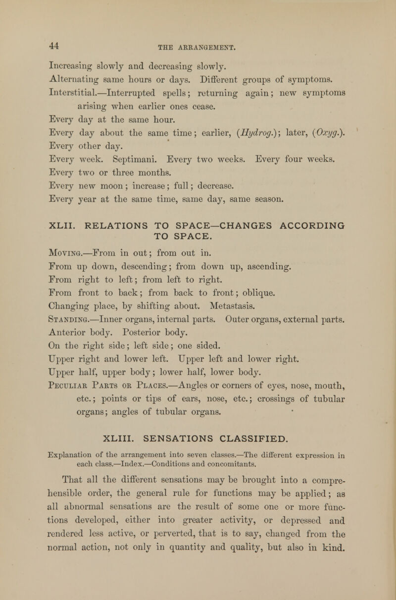 Increasing slowly and decreasing slowly. Alternating same hours or days. Different groups of symptoms. Interstitial.—Interrupted spells; returning again; new symptoms arising when earlier ones cease. Every day at the same hour. Every day about the same time; earlier, (Hydrog.); later, (Oxyg.). Every other day. Every week. Septimani. Every two weeks. Every four weeks. Every two or three months. Every new moon; increase; full; decrease. Every year at the same time, same day, same season. XLII. RELATIONS TO SPACE—CHANGES ACCORDING TO SPACE. Moving.—From in out; from out in. From up down, descending; from down up, ascending. From right to left; from left to right. From front to back; from back to front; oblique. Changing place, by shifting about. Metastasis. Standing.—Inner organs, internal parts. Outer organs, external parts. Anterior body. Posterior body. On the right side; left side; one sided. Upper right and lower left. Upper left and lower right. Upper half, upper body; lower half, lower body. Peculiar Parts or Places.—Angles or corners of eyes, nose, mouth, etc.; points or tips of ears, nose, etc.; crossings of tubular organs; angles of tubular organs. XLIII. SENSATIONS CLASSIFIED. Explanation of the arrangement into seven classes.—The different expression in each class.—Index.—Conditions and concomitants. That all the different sensations may be brought into a compre- hensible order, the general rule for functions may be applied; as all abnormal sensations are the result of some one or more func- tions developed, either into greater activity, or depressed and rendered less active, or perverted, that is to say, changed from the normal action, not only in quantity and quality, but also in kind.