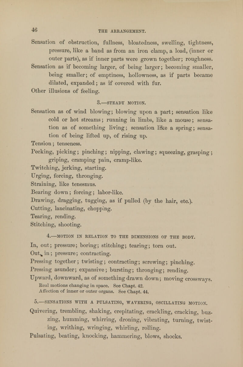 Sensation of obstruction, fullness, bloatedness, swelling, tightness, pressure, like a band as from an iron clamp, a load, (inner or outer parts), as if inner parts were grown together; roughness. Sensation as if becoming larger, of being larger; becoming smaller, being smaller; of emptiness, hollowness, as if parts became dilated, expanded; as if covered with fur. Other illusions of feeling. 3.—STEADY MOTION. Sensation as of wind blowing; blowing upon a part; sensation like cold or hot streams; running in limbs, like a mouse; sensa- tion as of something living; sensation like a spring; sensa- tion of being lifted up, of rising up. Tension; tenseness. Pecking, picking ; pinching; nipping, clawing; squeezing, grasping ; griping, cramping pain, cramp-like. Twitching, jerking, starting. Urging, forcing, thronging. Straining, like tenesmus. Bearing down ; forcing; labor-like. Drawing, dragging, tugging, as if pulled (by the hair, etc.). Cutting, lancinating, chopping. Tearing, rending. Stitching, shooting. 4.—MOTION IN RELATION TO THE DIMENSIONS OF THE BODY. In, out; pressure; boring; stitching; tearing; torn out. Out^ in ; pressure; contracting. Pressing together; twisting; contracting; screwing; pinching. Pressing asunder; expansive; bursting; thronging; rending. Upward, downward, as of something drawn down; moving crosswavs. Real motions changing in space. See Chapt. 42. Affection of inner or outer organs. See Chapt. 44. 0.—SENSATIONS WITH A PULSATING, WAVERING, OSCILLATING MOTION. Quivering, trembling, shaking, crepitating, crackling, cracking, buz- zing, humming, whirring, droning, vibrating, turning, twist- ing, writhing, wringing, whirling, rolling. Pulsating, beating, knocking, hammering, blows, shocks.