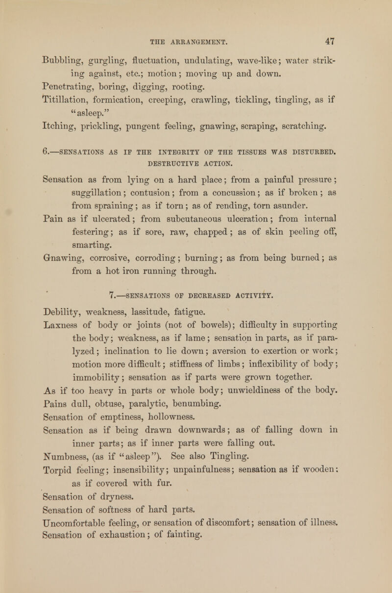 Bubbling, gurgling, fluctuation, undulating, wave-like; water strik- ing against, etc.; motion; moving up and down. Penetrating, boring, digging, rooting. Titillation, formication, creeping, crawling, tickling, tingling, as if asleep. Itching, prickling, pungent feeling, gnawing, scraping, scratching. 6.—SENSATIONS AS IF THE INTEGRITY OF THE TISSUES WAS DISTURBED. DESTRUCTIVE ACTION. Sensation as from lying on a hard place; from a painful pressure; suggillation; contusion; from a concussion; as if broken; as from spraining; as if torn; as of rending, torn asunder. Pain as if ulcerated; from subcutaneous ulceration; from internal festering; as if sore, raw, chapped; as of skin peeling off, smarting. Gnawing, corrosive, corroding; burning; as from being burned; as from a hot iron running through. 7.—SENSATIONS OF DECREASED ACTIVITY. Debility, weakness, lassitude, fatigue. Laxness of body or joints (not of bowels); difiiculty in supporting the body; weakness, as if lame ; sensation in parts, as if para- lyzed; inclination to lie down; aversion to exertion or work; motion more difficult; stiffness of limbs; inflexibility of body; immobility; sensation as if parts were grown together. As if too heavy in parts or whole body; unwieldiness of the body. Pains dull, obtuse, paralytic, benumbing. Sensation of emptiness, hollowness. Sensation as if being drawn downwards; as of falling down in inner parts; as if inner parts were falling out. Numbness, (as if asleep). See also Tingling. Torpid feeling; insensibility; unpainfulness; sensation as if wooden; as if covered with fur. Sensation of dryness. Sensation of softness of hard parts. Uncomfortable feeling, or sensation of discomfort; sensation of illness. Sensation of exhaustion; of fainting.