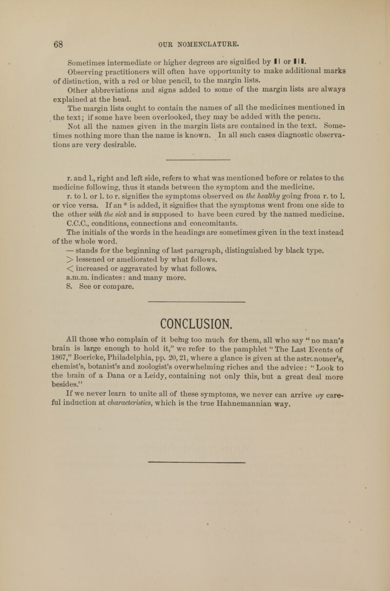 Sometimes intermediate or higher degrees are signified by 11 or 111. Observing practitioners will often have opportunity to make additional marks of distinction, with a red or blue pencil, to the margin lists. Other abbreviations and signs added to some of the margin lists are always explained at the head. The margin lists ought to contain the names of all the medicines mentioned in the text; if some have been overlooked, they may be added with the pencil. Not all the names given in the margin lists are contained in the text. Some- times nothing more than the name is known. In all such cases diagnostic observa- tions are very desirable. r. and 1., right and left side, refers to what was mentioned before or relates to the medicine following, thus it stands between the symptom and the medicine. r. to 1. or 1. to r. signifies the symptoms observed on the healthy going from r. to 1. or vice versa. If an * is added, it signifies that the symptoms went from one side to the other with the sick and is supposed to have been cured by the named medicine. C.C.C., conditions, connections and concomitants. The initials of the words in the headings are sometimes given in the text instead of the whole word. — stands for the beginning of last paragraph, distinguished by black type. ]> lessened or ameliorated by what follows. < increased or aggravated by what follows, a.m.m. indicates: and many more. S. See or compare. CONCLUSION. All those who complain of it bei'ng too much for them, all who say  no man's brain is large enough to hold it, we refer to the pamphlet  The Last Events of 1867, Boericke, Philadelphia, pp. 20,21, where a glance is given at the astronomer's, chemist's, botanist's and zoologist's overwhelming riches and the advice: 'Look to the brain of a Dana or a Leidy, containing not only this, but a great deal more besides. If we never learn to unite all of these symptoms, we never can arrive uy care- ful induction at characteristics, which is the true Hahnemannian way.