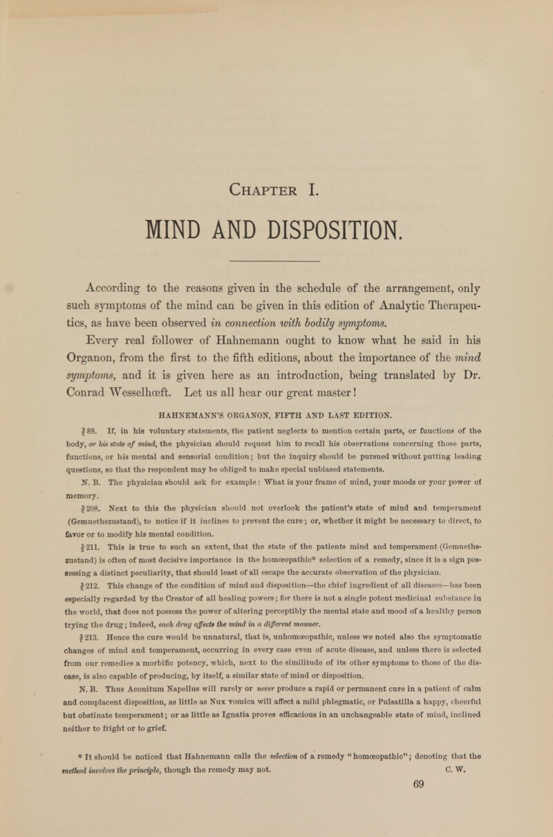 Chapter I. MIND AND DISPOSITION. According to the reasons given in the schedule of the arrangement, only such symptoms of the mind can be given in this edition of Analytic Therapeu- tics, as have been observed in connection with bodily symptoms. Every real follower of Hahnemann ought to know what he said in his Organon, from the first to the fifth editions, about the importance of the mind symptoms, and it is given here as an introduction, being translated by Dr. Conrad Wesselhceft. Let us all hear our great master! HAHNEMANN'S ORGANON, FIFTH AND LAST EDITION. (S 88. If, in his voluntary statements, the patient neglects to mention certain parts, or functions of the body, or his state of mind, the physician should request him to recall his observations concerning those parts, functions, or his mental and sensorial condition; but the inquiry should be pursued without putting leading questions, so that the respondent may be obliged to make special unbiased statements. N. B. The physician should ask for example: What is your frame of mind, your moods or your power of memory. §208. Next to this the physician should not overlook the patient's state of mind and temperament (Gemuethszustand), to notice if it inclines to prevent the cure; or, whether it might be necessary to direct, to favor or to modify his mental condition. § 211. This is true to such an extent, that the state of the patients mind and temperament (Gemueths- zustand) is often of most decisive importance in the homoeopathic* selection of a remedy, since it is a sign pos- sessing a distinct peculiarity, that should least of all escape the accurate observation of the physician. §212. This change of the condition of mind and disposition—the chief ingredient of all disease-i—has been especially regarded by the Creator of all healing powers; for there is not a single potent medicinal substance in the world, that does not possess the power of altering perceptibly the mental state and mood of a healthy person trying the drug; indeed, each drug affects the mind in a different manner. \ 213. Hence the cure would be unnatural, that is, unhomcEopathic, unless we noted also the symptomatic changes of mind and temperament, occurring in every case even of acute disease, and unless there is selected from our remedies a morbific potency, which, next to the similitude of its other symptoms to those of tho dis- ease, is also capable of producing, by itself, a similar state of mind or disposition. N. B. Thus Aconitum Napellus will rarely or never produce a rapid or permanent cure in a patient of calm and complacent disposition, as little as Nux vomica will affect a mild phlegmatic, or Pulsatilla a happy, cheerful but obstinate temperament; or as little as Ignatia proves efficacious in an unchangeable state of mind, inclined neither to fright or to grief. * It should be noticed that Hahnemann calls the selection of a remedy homoeopathic; denoting that the method involves the principle, though the remedy may not. C. W.