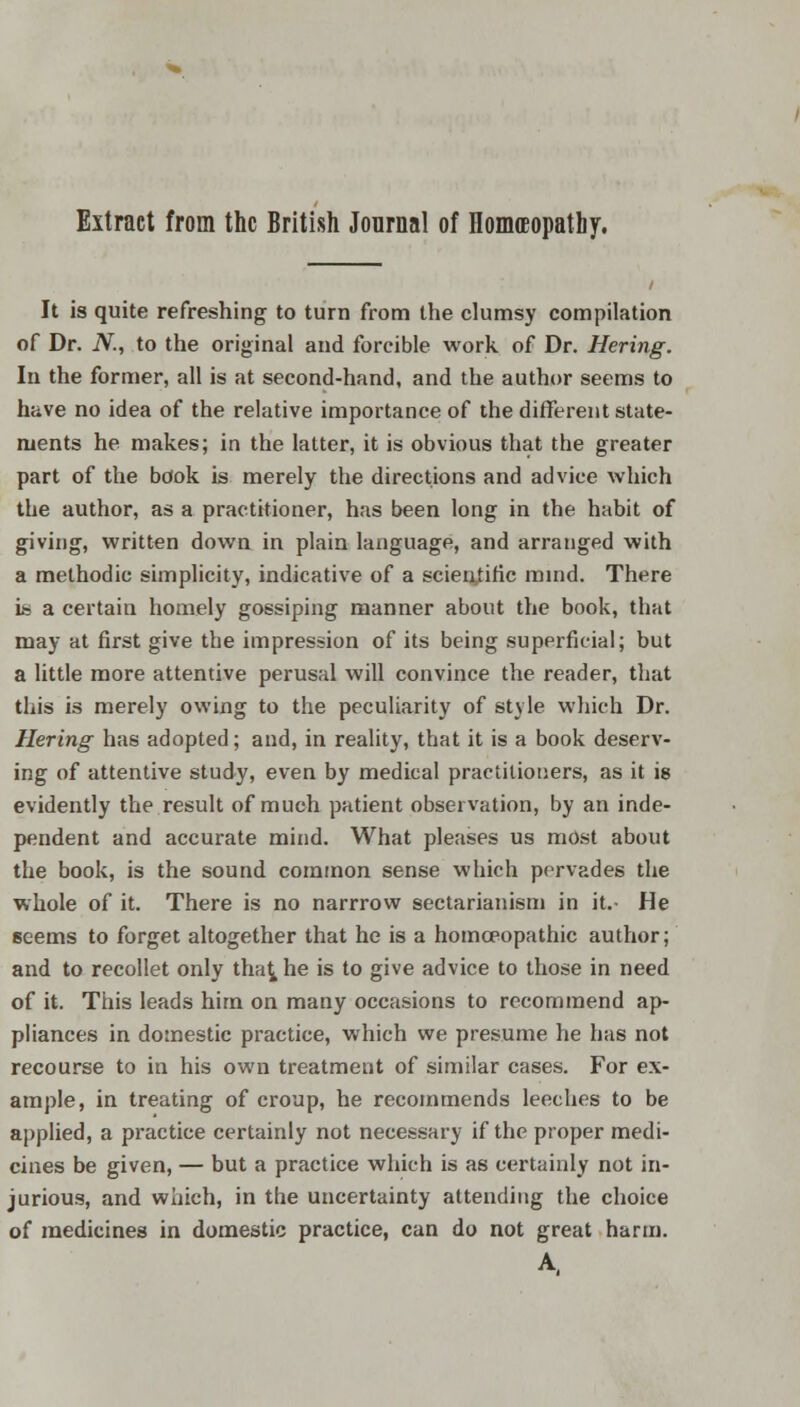 It is quite refreshing to turn from the clumsy compilation of Dr. JV., to the original and forcible work of Dr. Hering. In the former, all is at second-hand, and the author seems to have no idea of the relative importance of the different state- ments he makes; in the latter, it is obvious that the greater part of the book is merely the directions and advice which the author, as a practitioner, has been long in the habit of giving, written down in plain language, and arranged with a methodic simplicity, indicative of a scientific mind. There ih a certain homely gossiping manner about the book, that may at first give the impression of its being superficial; but a little more attentive perusal will convince the reader, that this is merely owing to the peculiarity of style which Dr. Hering has adopted; and, in reality, that it is a book deserv- ing of attentive study, even by medical practitioners, as it is evidently the result of much patient observation, by an inde- pendent and accurate mind. What pleases us most about the book, is the sound common sense which pervades the whole of it. There is no narrrow sectarianism in it.- He seems to forget altogether that he is a homoeopathic author; and to recollet only tha^ he is to give advice to those in need of it. This leads him on many occasions to recommend ap- pliances in domestic practice, which we presume he has not recourse to in his own treatment of similar cases. For ex- ample, in treating of croup, he recommends leeches to be applied, a practice certainly not necessary if the proper medi- cines be given, — but a practice which is as certainly not in- jurious, and which, in the uncertainty attending the choice of medicines in domestic practice, can do not great harm. A.