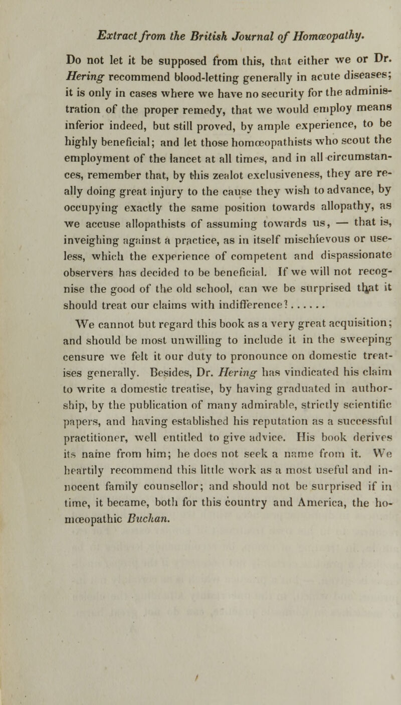Do not let it be supposed from this, that either we or Dr. Hering recommend blood-letting generally in acute diseases; it is only in cases where we have no security for the adminis- tration of the proper remedy, that we would employ means inferior indeed, but still provpd, by ample experience, to be highly beneficial; and let those homceopathists who scout the employment of the lancet at all times, and in all circumstan- ces, remember that, by this zealot exclusiveness, they are re- ally doing great injury to the cause they wish to advance, by occupying exactly the same position towards allopathy, as we accuse allopathists of assuming towards us, — that is, inveighing against a practice, as in itself mischievous or use- less, which the experience of competent and dispassionate observers has decided to be beneficial. If we will not recog- nise the good of the old school, can we be surprised tljat it should treat our claims with indifference? We cannot but regard this book as a very great acquisition; and should be most unwilling to include it in the sweeping censure we felt it our duty to pronounce on domestic treat- ises generally. Besides, Dr. Hering has vindicated his claim to write a domestic treatise, by having graduated in author- ship, by the publication of many admirable, strictly scientific papers, and having established his reputation as a successful practitioner, well entitled to give advice. His book derives its name from him; he does not seek a name from it. We heartily recommend this little work as a most useful and in- nocent family counsellor; and should not be surprised if in time, it became, both for this country and America, the ho- moeopathic Buchan.