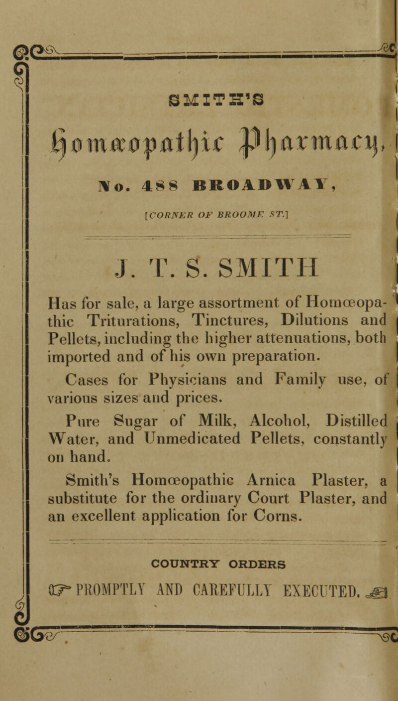 6 .-■'<:€ 1 SMITH'S Ho. 488 BROADWAY, [CORNER OF BROOME ST.] }. T. S. SMITH | Has for sale, a large assortment of Homceopa- ' thic Triturations, Tinctures, Dilutions and | Pellets, including the higher attenuations, both . imported and of his own preparation. Cases for Physicians and Family use. of j various sizes and prices. Pure Sugar of Milk, Alcohol, Distilled i Water, and Unmedicated Pellets, constantly ' on hand. Smith's Homoeopathic Arnica Plaster, a I substitute for the ordinary Court Plaster, and an excellent application for Corns. COUNTRY ORDERS 05* PROMPTLY AND CAREFULLY EXECUTED. ©G^~ —^E
