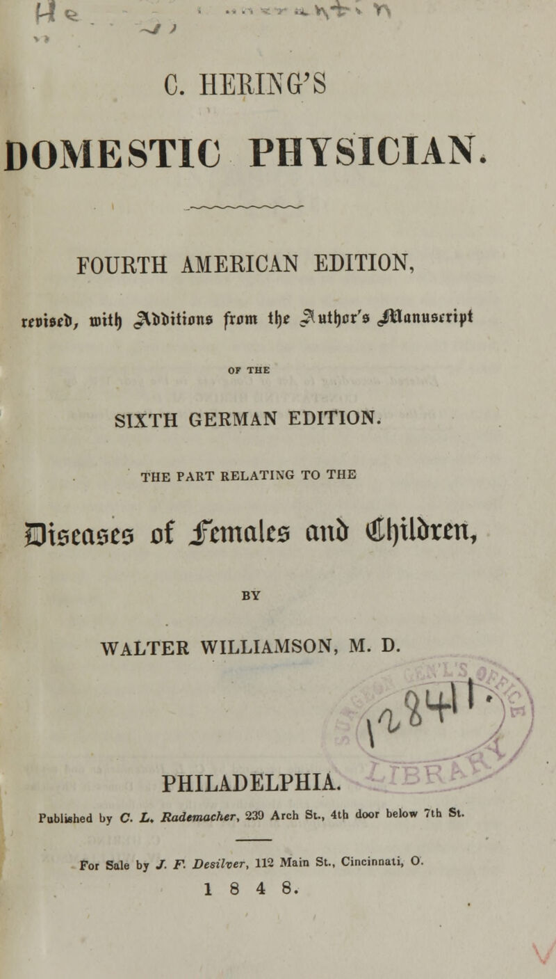 C. HEBING'S DOMESTIC PHYSICIAN. FOURTH AMERICAN EDITION, nvtwfc, tottt) ^iiittons from tlje ^ user's JWonusiript OF THE SIXTH GERMAN EDITION. THE PART RELATING TO THE Stearics oi iimaUs emir Ct)tR>rm, BY WALTER WILLIAMSON, M. D. 0'' PHILADELPHIA. Published by C L. Rademacher, 239 Arch St., 4th door below 7th St. For Sale by J. F. Desilver, 112 Main St., Cincinnati, O.