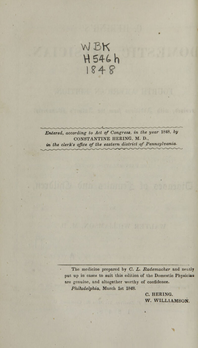 WBK H54th Entered, according to Act of Congresg, in the year 1848, by CONSTANTINE HERING, M. D., in the clerk's office of the eastern district of Pennsylvania- The medicine prepared by C. L- Rademacher and neat); put up in cases to suit this edition of the Domestic Physician are genuine, and altogether worthy of confidence. Philadelphia, March 1st 1848. C. HERING. W. WILLIAMSON.