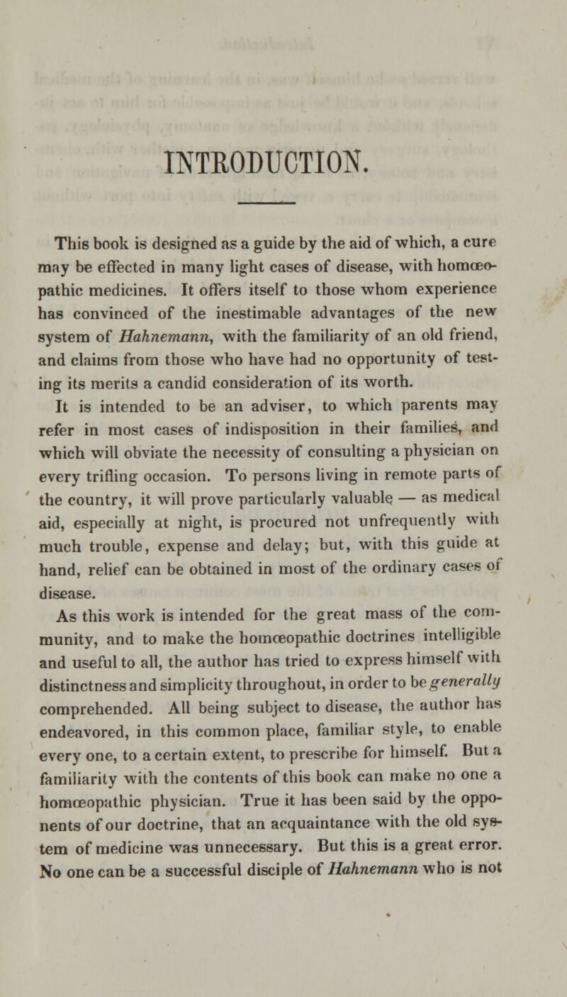 INTRODUCTION. This book is designed as a guide by the aid of which, a cure may be effected in many light cases of disease, with homoeo- pathic medicines. It offers itself to those whom experience has convinced of the inestimable advantages of the new system of Hahnemann, with the familiarity of an old friend, and claims from those who have had no opportunity of test- ing its merits a candid consideration of its worth. It is intended to be an adviser, to which parents may refer in most cases of indisposition in their families, and which will obviate the necessity of consulting a physician on every trifling occasion. To persons living in remote parts of the country, it will prove particularly valuable — as medical aid, especially at night, is procured not unfrequently with much trouble, expense and delay; but, with this guide at hand, relief can be obtained in most of the ordinary cases of disease. As this work is intended for the great mass of the com- munity, and to make the homceopathic doctrines intelligible and useful to all, the author has tried to express himself with distinctness and simplicity throughout, in order to be generally comprehended. All being subject to disease, the author has endeavored, in this common place, familiar style, to enable every one, to a certain extent, to prescribe for himself. But a familiarity with the contents of this book can make no one a homceopathic physician. True it has been said by the oppo- nents of our doctrine, that an acquaintance with the old sys- tem of medicine was unnecessary. But this is a great error. No one can be a successful disciple of Hahnemann who is not