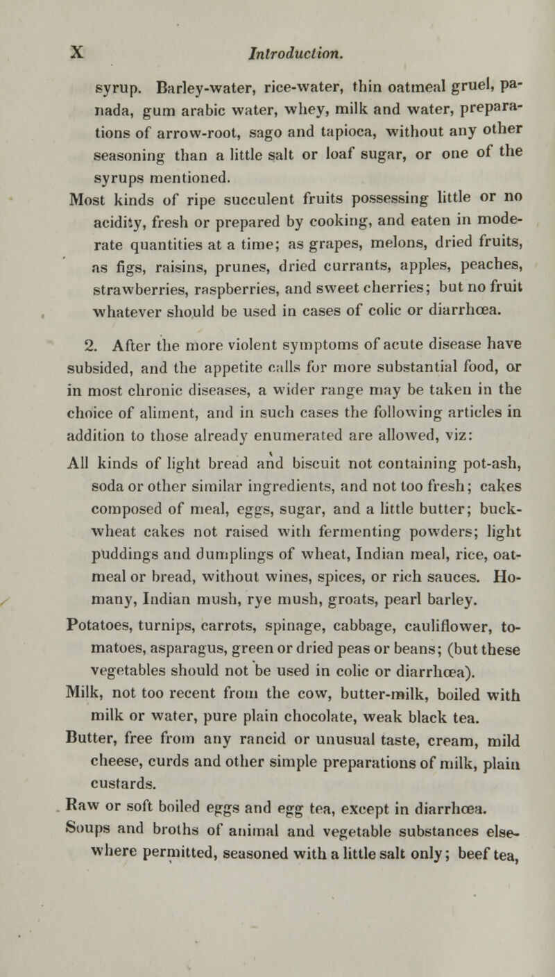 syrup. Barley-water, rice-water, thin oatmeal gruel, pa- nada, gum arabic water, whey, milk and water, prepara- tions of arrow-root, sago and tapioca, without any other seasoning than a little salt or loaf sugar, or one of the syrups mentioned. Most kinds of ripe succulent fruits possessing little or no acidity, fresh or prepared by cooking, and eaten in mode- rate quantities at a time; as grapes, melons, dried fruits, as figs, raisins, prunes, dried currants, apples, peaches, strawberries, raspberries, and sweet cherries; but no fruit whatever should be used in cases of colic or diarrhoea. 2. After the more violent symptoms of acute disease have subsided, and the appetite calls for more substantial food, or in most chronic diseases, a wider range may be taken in the choice of aliment, and in such cases the following articles in addition to those already enumerated are allowed, viz: All kinds of light bread and biscuit not containing pot-ash, soda or other similar ingredients, and not too fresh; cakes composed of meal, eggs, sugar, and a little butter; buck- wheat cakes not raised with fermenting powders; light puddings and dumplings of wheat, Indian meal, rice, oat- meal or bread, without wines, spices, or rich sauces. Ho- many, Indian mush, rye mush, groats, pearl barley. Potatoes, turnips, carrots, spinage, cabbage, cauliflower, to- matoes, asparagus, green or dried peas or beans; (but these vegetables should not be used in colic or diarrhoea). Milk, not too recent from the cow, butter-milk, boiled with milk or water, pure plain chocolate, weak black tea. Butter, free from any rancid or unusual taste, cream, mild cheese, curds and other simple preparations of milk, plain custards. Raw or soft boiled eggs and egg tea, except in diarrhoea. Soups and broths of animal and vegetable substances else- where permitted, seasoned with a little salt only; beef tea,