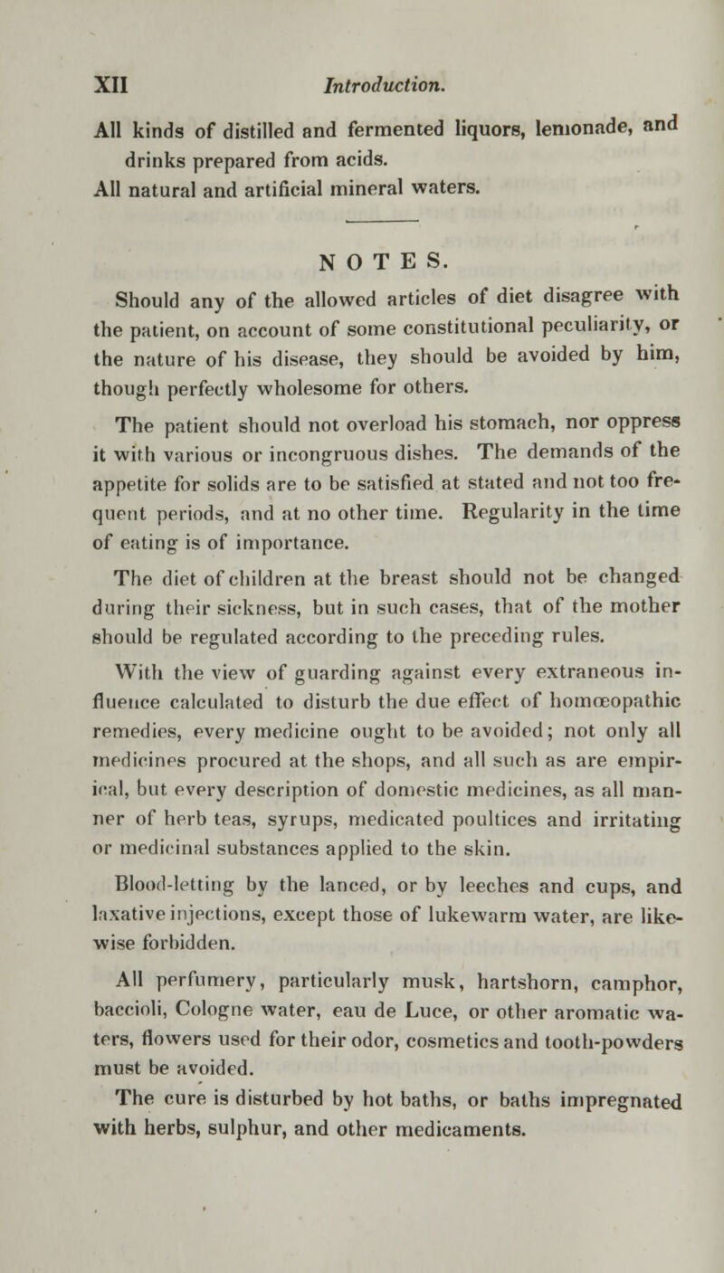 AH kinds of distilled and fermented liquors, lemonade, and drinks prepared from acids. All natural and artificial mineral waters. NOTES. Should any of the allowed articles of diet disagree with the patient, on account of some constitutional peculiarity, or the nature of his disease, they should be avoided by him, though perfectly wholesome for others. The patient should not overload his stomach, nor oppress it with various or incongruous dishes. The demands of the appetite for solids are to be satisfied at stated and not too fre- quent periods, and at no other time. Regularity in the time of eating is of importance. The diet of children at the breast should not be changed during their sickness, but in such cases, that of the mother should be regulated according to the preceding rules. With the view of guarding against every extraneous in- fluence calculated to disturb the due effect of homoeopathic remedies, every medicine ought to be avoided; not only all medicines procured at the shops, and all such as are empir- ical, but every description of domestic medicines, as all man- ner of herb teas, syrups, medicated poultices and irritating or medicinal substances applied to the skin. Blood-letting by the lanced, or by leeches and cups, and laxative injections, except those of lukewarm water, are like- wise forbidden. All perfumery, particularly musk, hartshorn, camphor, baccioli, Cologne water, eau de Luce, or other aromatic wa- ters, flowers used for their odor, cosmetics and tooth-powders must be avoided. The cure is disturbed by hot baths, or baths impregnated with herbs, sulphur, and other medicaments.