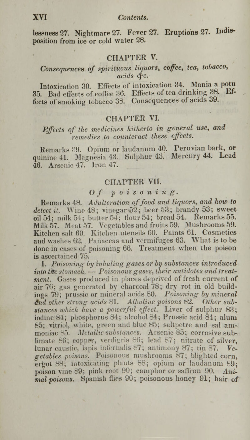 Iessness27. Nightmare 27. Fever 27. Eruptions 27. Indis- position from ice or cold water 28. CHAPTER V. Consequences of spirituous liquors,, coffee, tea, tobacco, acids <SfC. Intoxication 30. Effects of intoxication 34. Mania a potu 35. Bad effects of eoffee 36. Effects of tea drinking 38. Ef- fects of smoking tobacco 33. Consequences of acids 39. CHAPTER VI. Effects of the medicines hitherto in general use, and remedies to counteract these effects. Remarks 39. Opium or laudanum 40. Peruvian bark, or quinine 41. Magnesia 43. Sulphur 43. Mercury 44. Lead 46. Arsenic 47. Iron 47. CHAPTER VII. Of poisoning. Remarks 48. Adulteration of food and liquors, and how to detect it. Wine 48; vinegar .02; beer 53; brandy 53; sweet oil 54; milk 54; butter 54; Hour 54; bread 54. Remarks 55. Milk 57. Meat 57. Vegetables and fruits 59. Mushrooms 59. Kitchen salt 60. Kitchen utensils 60. Paints 61. Cosmetics and washes 62. Panaceas and vermifuges 63. What is to be done in cases of poisoning 66. Treatment when the poison is ascertained 75. I. Poisoning by inhaling gases or by substances introduced into the stomach. — Poisonous gases, their antidotes and treat- ment. Gases produced in places deprived of fresh current of air 76; gas generated by charcoal 78; dry rot in old build- ings 79; prussic or mineral acids 80. Poisoning by mineral dnd other strong acids 81. Alkaline poisons 82. Other sub- stances which have a powerful effect. Liver of sulphur 83; iodine 81; phosphorus 84; alcohol 34; Prussic acid 84; alum 85; vitriol, white, green and blue 85; saltpetre and sal am- moniac 85. Metallic substances. Arsenic 85; corrosive sub- limate 86; coppw, verdigris 86; lead b7; nitrate of silver, lunar caustic, lapis infe.rnalis 87; antimony 87; tin 87. Ve- getables poisons. Poisonous mushrooms 87; blighted corn, ergot 68; intoxicating plants 88; opium or laudanum 89; poison vine b9; pink root 90; camphor or saffron 90. Ani- mal poisons. Spanish flies 90; poisonous honey 91; hair of