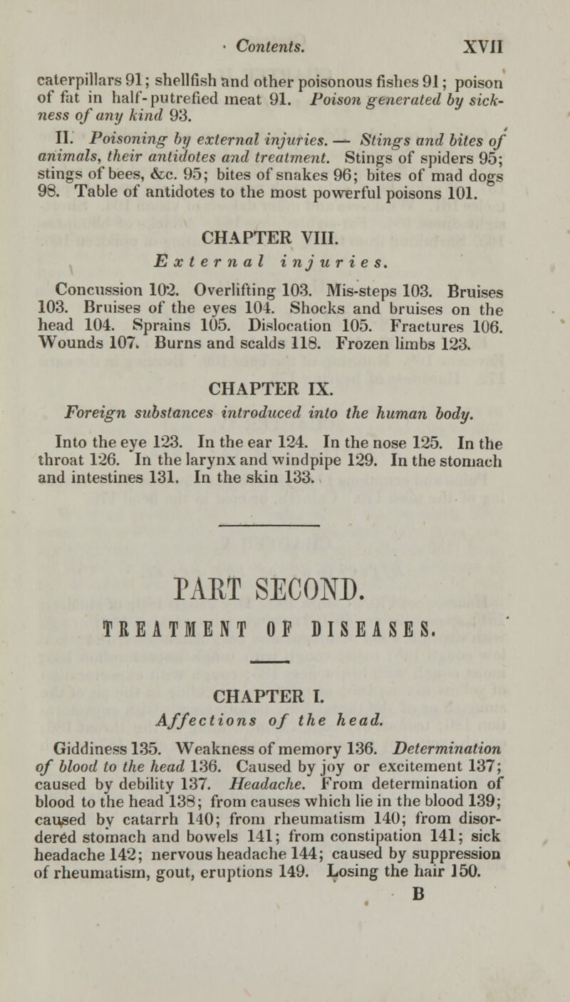 caterpillars 91; shellfish and other poisonous fishes 91; poison of fat in half-putrefied meat 91. Poison generated by sick- ness of any kind 93. II. Poisoning by external injuries. — Stings and bites of animals, their antidotes and treatment. Stings of spiders 95; stings of bees, &c. 95; bites of snakes 96; bites of mad dogs 98. Table of antidotes to the most powerful poisons 101. CHAPTER VIII. External injuries. Concussion 102. Overlifting 103. Mis-steps 103. Bruises 103. Bruises of the eyes 104. Shocks and bruises on the head 104. Sprains 105. Dislocation 105. Fractures 106. Wounds 107. Burns and scalds 118. Frozen limbs 123. CHAPTER IX. Foreign substances introduced into the human body. Into the eye 123. In the ear 124. In the nose 125. In the throat 126. In the larynx and windpipe 129. In the stomach and intestines 131. In the skin 133. PART SECOND. TREATMENT OF DISEASES. CHAPTER I. Affections of the head. Giddiness 135. Weakness of memory 136. Determination of blood to the head 136. Caused by joy or excitement 137; caused by debility 137. Headache. From determination of blood to the head 138; from causes which lie in the blood 139; caused by catarrh 140; from rheumatism 140; from disor- dered stomach and bowels 141; from constipation 141; sick headache 142; nervous headache 144; caused by suppression of rheumatism, gout, eruptions 149. Losing the hair 150. B