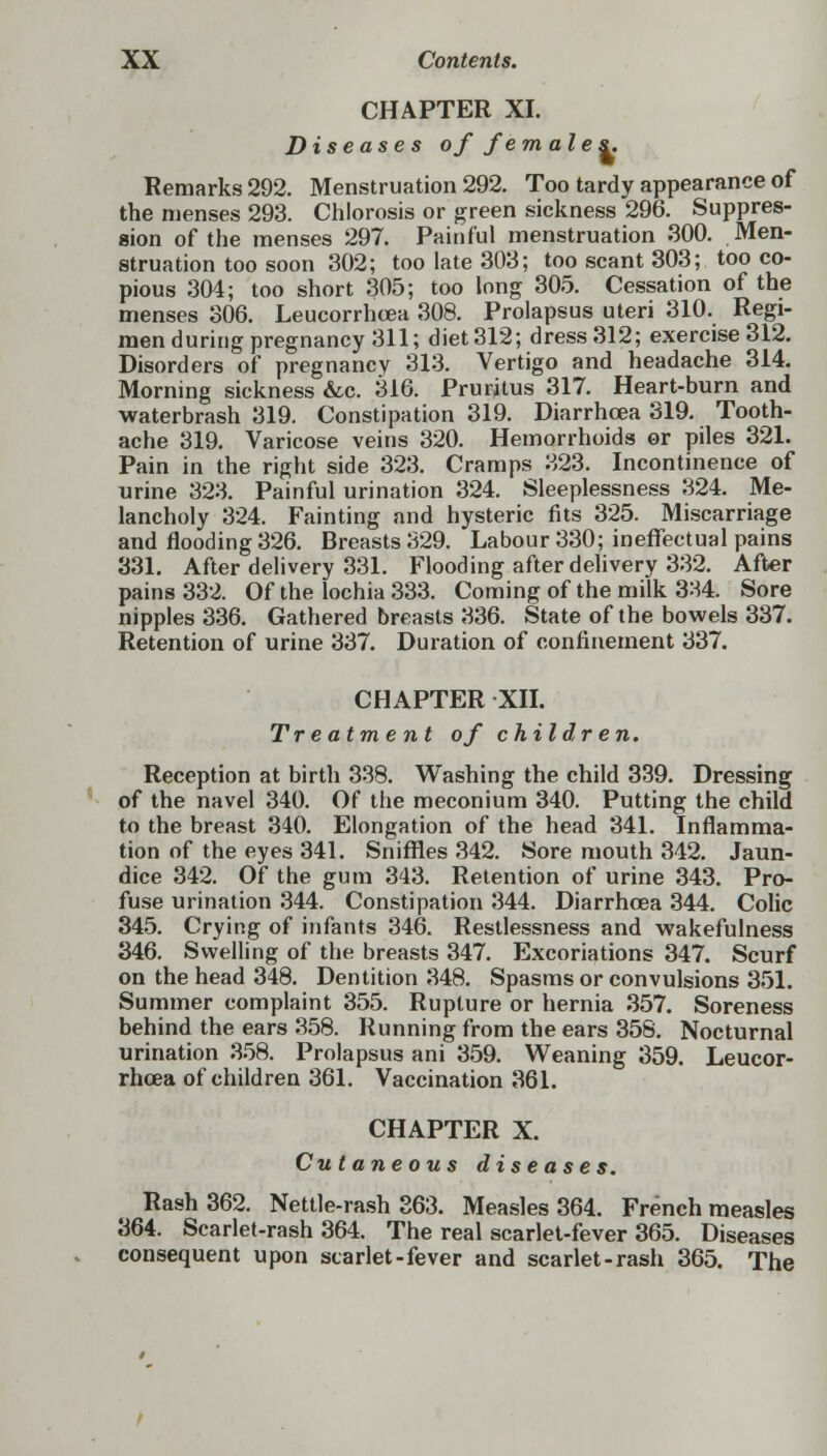 CHAPTER XI. Diseases of females. Remarks 292. Menstruation 292. Too tardy appearance of the menses 293. Chlorosis or green sickness 296. Suppres- sion of the menses 297. Painful menstruation 300. Men- struation too soon 302; too late 303; too scant 303; too co- pious 304; too short 305; too long 305. Cessation of the menses 306. Leucorrhcea 308. Prolapsus uteri 310. Regi- men during pregnancy 311; diet 312; dress 312; exercise 312. Disorders of pregnancy 313. Vertigo and headache 314. Morning sickness &c. 316. Pruritus 317. Heart-burn and waterbrash 319. Constipation 319. Diarrhoea 319. Tooth- ache 319. Varicose veins 320. Hemorrhoids or piles 321. Pain in the right side 323. Cramps 323. Incontinence of urine 323. Painful urination 324. Sleeplessness 324. Me- lancholy 324. Fainting and hysteric fits 325. Miscarriage and flooding 326. Breasts 329. Labour 330; ineffectual pains 331. After delivery 331. Flooding after delivery 332. After pains 332. Of the lochia 333. Coming of the milk 3:-S4. Sore nipples 336. Gathered breasts 336. State of the bowels 337. Retention of urine 337. Duration of confinement 337. CHAPTER XII. Treatment of children. Reception at birth 338. Washing the child 339. Dressing of the navel 340. Of the meconium 340. Putting the child to the breast 340. Elongation of the head 341. Inflamma- tion of the eyes 341. Sniffles 342. Sore mouth 342. Jaun- dice 342. Of the gum 343. Retention of urine 343. Pro- fuse urination 344. Constipation 344. Diarrhoea 344. Colic 345. Crying of infants 346. Restlessness and wakefulness 346. Swelling of the breasts 347. Excoriations 347. Scurf on the head 348. Dentition 348. Spasms or convulsions 351. Summer complaint 355. Rupture or hernia 357. Soreness behind the ears 358. Running from the ears 358. Nocturnal urination 358. Prolapsus ani 359. Weaning 359. Leucor- rhoea of children 361. Vaccination 361. CHAPTER X. Cutaneous diseases. Rash 362. Nettle-rash 363. Measles 364. French measles 364. Scarlet-rash 364. The real scarlet-fever 365. Diseases consequent upon starlet-fever and scarlet-rash 365. The