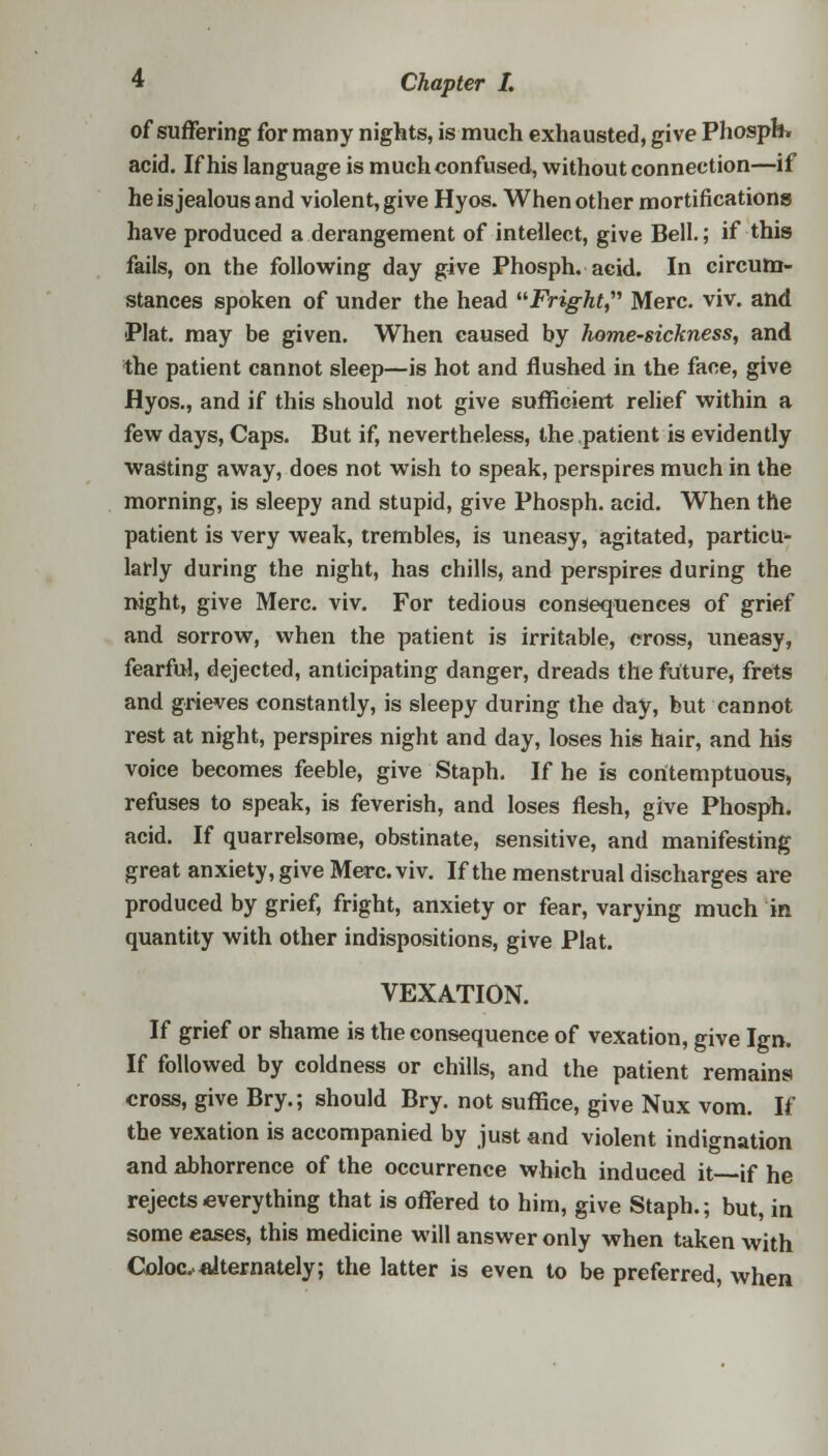 of suffering for many nights, is much exhausted, give Phosph* acid. If his language is muchconfused, without connection—if he is jealous and violent, give Hyos. When other mortifications have produced a derangement of intellect, give Bell.; if this fails, on the following day give Phosph. acid. In circum- stances spoken of under the head Fright, Merc. viv. and Plat, may be given. When caused by home-sickness, and the patient cannot sleep—is hot and flushed in the face, give Hyos., and if this should not give sufficient relief within a few days, Caps. But if, nevertheless, the patient is evidently wasting away, does not wish to speak, perspires much in the morning, is sleepy and stupid, give Phosph. acid. When the patient is very weak, trembles, is uneasy, agitated, particu- larly during the night, has chills, and perspires during the night, give Merc. viv. For tedious consequences of grief and sorrow, when the patient is irritable, cross, uneasy, fearful, dejected, anticipating danger, dreads the future, frets and grieves constantly, is sleepy during the day, but cannot rest at night, perspires night and day, loses his hair, and his voice becomes feeble, give Staph. If he is contemptuous, refuses to speak, is feverish, and loses flesh, give Phosph. acid. If quarrelsome, obstinate, sensitive, and manifesting great anxiety, give Merc. viv. If the menstrual discharges are produced by grief, fright, anxiety or fear, varying much in quantity with other indispositions, give Plat. VEXATION. If grief or shame is the consequence of vexation, give Ign. If followed by coldness or chills, and the patient remains cross, give Bry.; should Bry. not suffice, give Nux vom. If the vexation is accompanied by just and violent indignation and abhorrence of the occurrence which induced it if he rejects everything that is offered to him, give Staph.; but, in some eases, this medicine will answer only when taken with Colocvalternately; the latter is even to be preferred, when