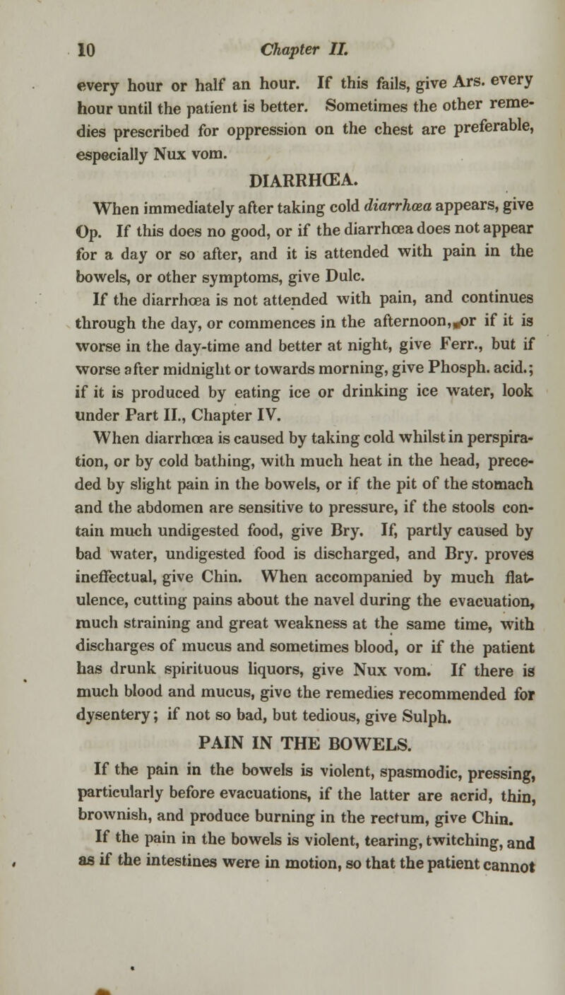 every hour or half an hour. If this fails, give Ars. every hour until the patient is better. Sometimes the other reme- dies prescribed for oppression on the chest are preferable, especially Nux vom. DIARRHOEA. When immediately after taking cold diarrhoea appears, give Op. If this does no good, or if the diarrhoea does not appear for a day or so after, and it is attended with pain in the bowels, or other symptoms, give Dulc. If the diarrhoea is not attended with pain, and continues through the day, or commences in the afternoon^r if it is worse in the day-time and better at night, give Ferr., but if worse after midnight or towards morning, give Phosph. acid.; if it is produced by eating ice or drinking ice water, look under Part II., Chapter IV. When diarrhoea is caused by taking cold whilst in perspira- tion, or by cold bathing, with much heat in the head, prece- ded by slight pain in the bowels, or if the pit of the stomach and the abdomen are sensitive to pressure, if the stools con- tain much undigested food, give Bry. If, partly caused by bad water, undigested food is discharged, and Bry. proves ineffectual, give Chin. When accompanied by much flat- ulence, cutting pains about the navel during the evacuation, much straining and great weakness at the same time, with discharges of mucus and sometimes blood, or if the patient has drunk spirituous liquors, give Nux vom. If there is much blood and mucus, give the remedies recommended for dysentery; if not so bad, but tedious, give Sulph. PAIN IN THE BOWELS. If the pain in the bowels is violent, spasmodic, pressing, particularly before evacuations, if the latter are acrid, thin, brownish, and produce burning in the rectum, give Chin. If the pain in the bowels is violent, tearing, twitching, and as if the intestines were in motion, so that the patient cannot