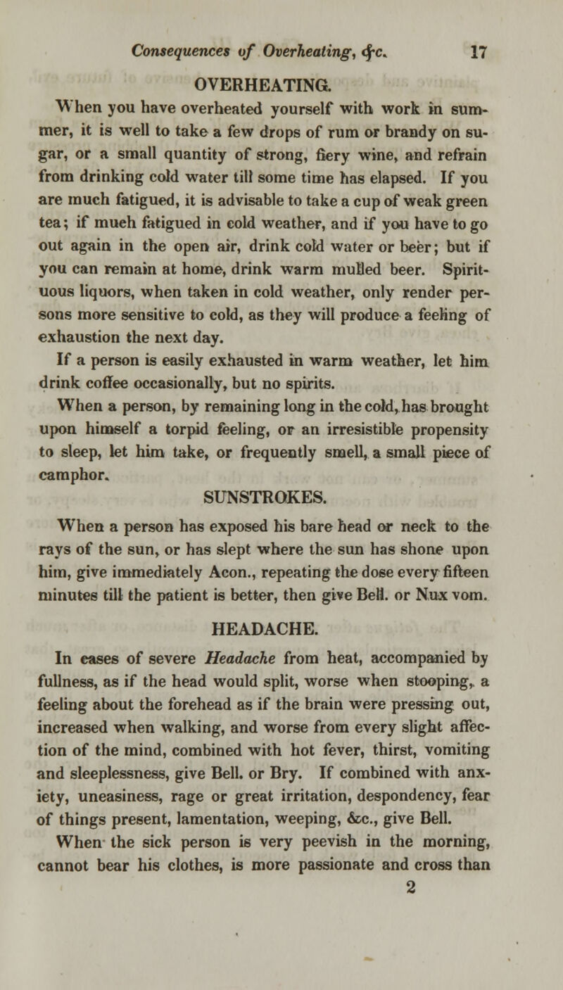 OVERHEATING. When you have overheated yourself with work in sum- mer, it is well to take a few drops of rum or brandy on su- gar, or a small quantity of strong, fiery wine, and refrain from drinking cold water till some time has elapsed. If you are much fatigued, it is advisable to take a cup of weak green tea; if mueh fatigued in eold weather, and if you have to go out again in the open air, drink cold water or beer; but if you can remain at home, drink warm muBed beer. Spirit- uous liquors, when taken in cold weather, only render per- sons more sensitive to cold, as they will produce a feeling of exhaustion the next day. If a person is easily exhausted in warm weather, let him drink coffee occasionally, but no spirits. When a person, by remaining long in the cold, has brought upon himself a torpid feeling, or an irresistible propensity to sleep, let him take, or frequently smell, a small piece of camphor. SUNSTROKES. When a person has exposed his bare head or neck to the rays of the sun, or has slept where the sun has shone upon him, give immediately Aeon., repeating the dose every fifteen minutes till the patient is better, then give Bell, or Nux vom. HEADACHE. In eases of severe Headache from heat, accompanied by fullness, as if the head would split, worse when stooping,, a feeling about the forehead as if the brain were pressing out, increased when walking, and worse from every slight affec- tion of the mind, combined with hot fever, thirst, vomiting and sleeplessness, give Bell, or Bry. If combined with anx- iety, uneasiness, rage or great irritation, despondency, fear of things present, lamentation, weeping, &c, give Bell. When the sick person is very peevish in the morning, cannot bear his clothes, is more passionate and cross than 2