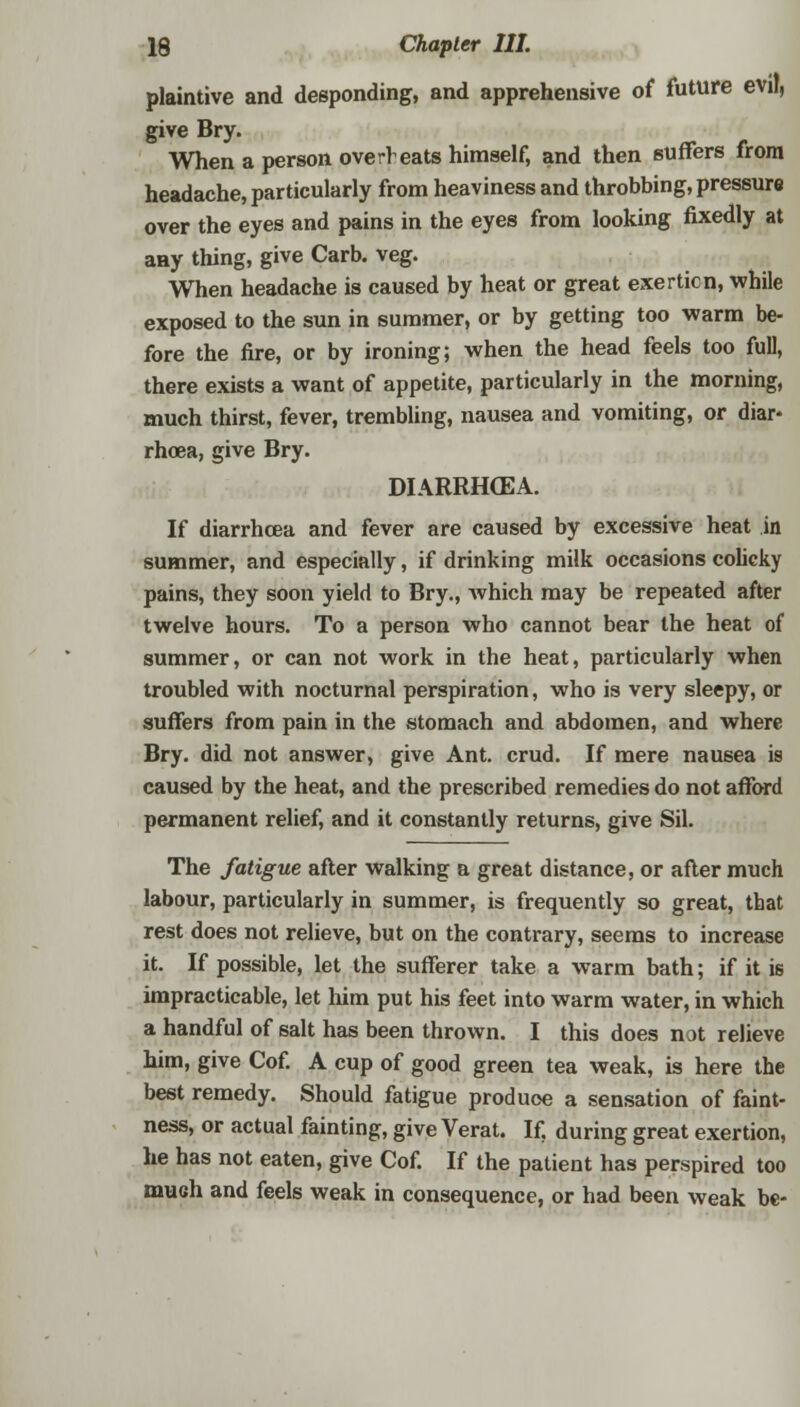 plaintive and desponding, and apprehensive of future evil, give Bry. When a person overheats himself, and then suffers from headache, particularly from heaviness and throbbing, pressure over the eyes and pains in the eyes from looking fixedly at any thing, give Carb. veg. When headache is caused by heat or great exerticn, while exposed to the sun in summer, or by getting too warm be- fore the fire, or by ironing; when the head feels too full, there exists a want of appetite, particularly in the morning, much thirst, fever, trembling, nausea and vomiting, or diar- rhoea, give Bry. DIARRHCEA. If diarrhoea and fever are caused by excessive heat in summer, and especially, if drinking milk occasions colicky pains, they soon yield to Bry., which may be repeated after twelve hours. To a person who cannot bear the heat of summer, or can not work in the heat, particularly when troubled with nocturnal perspiration, who is very sleepy, or suffers from pain in the stomach and abdomen, and where Bry. did not answer, give Ant. crud. If mere nausea is caused by the heat, and the prescribed remedies do not afford permanent relief, and it constantly returns, give Sil. The fatigue after walking a great distance, or after much labour, particularly in summer, is frequently so great, that rest does not relieve, but on the contrary, seems to increase it. If possible, let the sufferer take a warm bath; if it is impracticable, let him put his feet into warm water, in which a handful of salt has been thrown. I this does not relieve him, give Cof. A cup of good green tea weak, is here the best remedy. Should fatigue produce a sensation of faint- ness, or actual fainting, give Verat. If. during great exertion, he has not eaten, give Cof. If the patient has perspired too much and feels weak in consequence, or had been weak be-