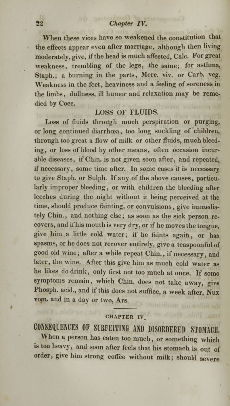 When these vices have so weakened the constitution that the effects appear even after marriage, although then living moderately, give, if the head is much affected, Calc. For great weakness, trembling of the legs, the same; for asthma, Staph.; a burning in the parts, Merc. viv. or Carb. veg. Weakness in the feet, heaviness and a feeling of soreness in the limbs, dullness, ill humor and relaxation may be reme- died by Cocc. LOSS OF FLUIDS. Loss of fluids through much perspiration or purging, or long continued diarrhoea, too long suckling of children, through too great a flow of milk or other fluids, much bleed- ing , or loss of blood by other means, often occasion incur- able diseases, if Chin, is not given soon after, and repeated, if necessary, some time after. In some cases it is necessary to give Staph, or Sulph. If any of the above causes, particu- larly improper bleeding, or with children the bleeding after leeches during the night without it being perceived at the time, should produce fainting, or convulsions, give immedia- tely Chin., and nothing else; as soon as the sick person re- covers, and if his mouth is very dry, or if he moves the tongue, give him a little cold water; if he faints again, or has spasms, or he does not recover entirely, give a teaspoonful of good old wine; after a while repeat Chin., if necessary, and later, the wine. After this give him as much cold water as he likes do drink, only first not too much at once. If some symptoms remain, which Chin, does not take away, give Phosph. acid., and if this does not suffice, a week after, Nux vom. and in a day or two, Ars. CHAPTER IV. CONSEQUENCES OF SURFEITING AND DISORDERED STOMACH. When a person has eaten too much, or something which is too heavy, and soon after feels that his stomach is out of order, give him strong coffee without milk; should severe