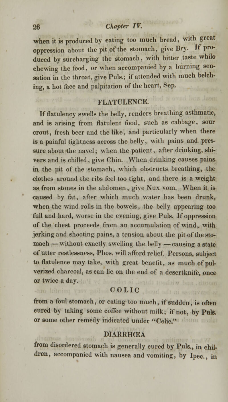 when it is produced by eating too much bread, with great oppression about the pit of the stomach, give Bry. If pro- duced by surcharging the stomach, with bitter taste whde chewing the food, or when accompanied by a burning sen- sation in the throat, give Puis.; if attended with much belch- ing, a hot face and palpitation of the heart, Sep. FLATULENCE. If flatulency swells the belly, renders breathing asthmatic, and is arising from flatulent food, such as cabbage, sour crout, fresh beer and the like, and particularly when there is a painful tightness across the belly, with pains and pres- sure about the navel; when the patient, after drinking, shi- vers and is chilled, give Chin. When drinking causes pains in the pit of the stomach, which obstructs breathing, the clothes around the ribs feel too tight, and there is a weight as from stones in the abdomen, give Nux vom. When it is caused by fat, after which much water has been drunk, when the wind rolls in the bowels, the belly appearing too full and hard, worse in the evening, give Puis. If oppression of the chest proceeds from an accumulation of wind, with jerking and shooting pains, a tension about the pit of the sto- mach — without exactly swelling the belly — causing a state of utter restlessness, Phos. will afford relief. Persons, subject to flatulence may take, with great benefit, as much of pul- verized charcoal, as can lie on the end of a desertknife, once or twice a day. COLIC from a foul stomach, or eating too much, if sudden, is often cured by taking some coffee without milk; if not, by Puis, or some other remedy indicated under CoHc. DIARRH(EA from disordered stomach is generally cured by Puis., in chil- dren, accompanied with nausea and vomiting, by Ipec, in