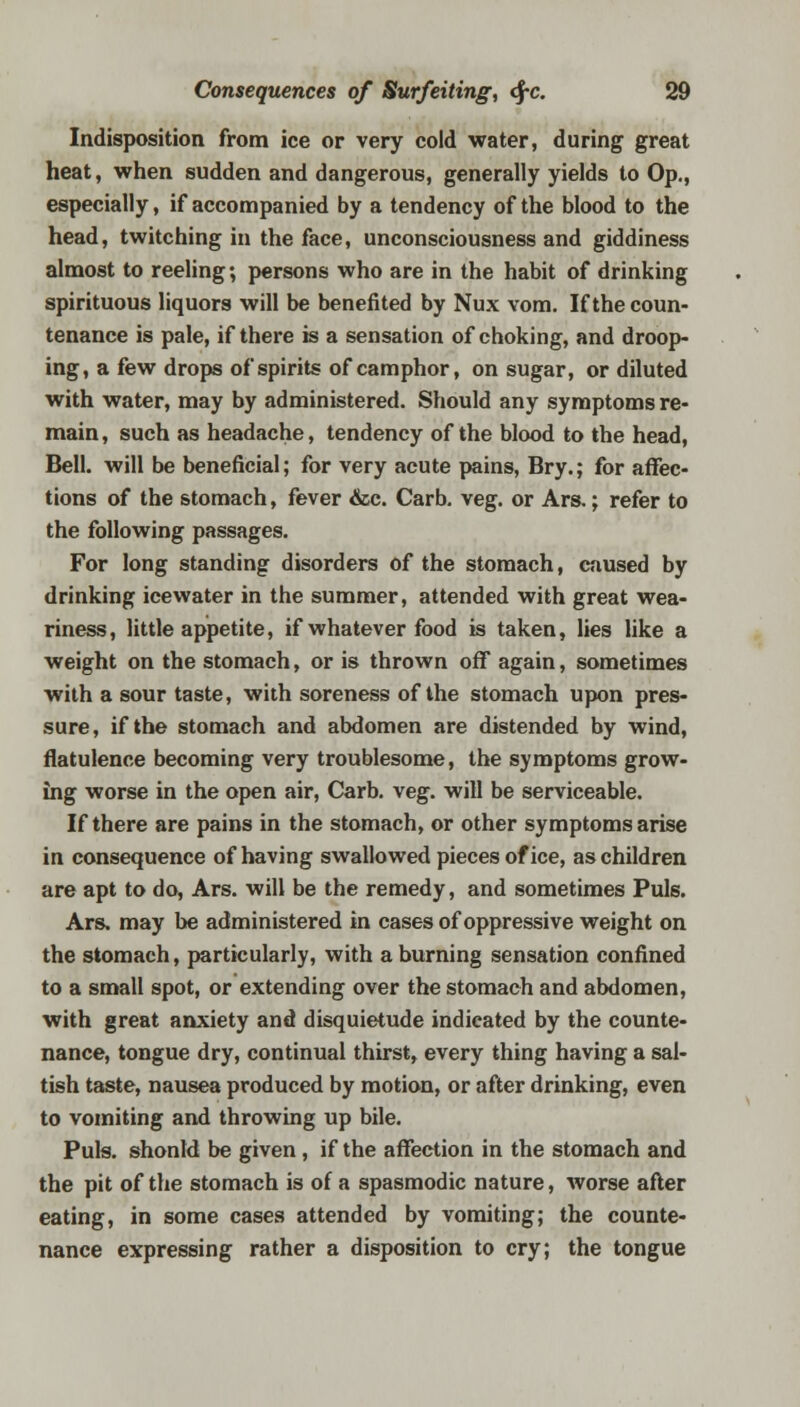 Indisposition from ice or very cold water, during great heat, when sudden and dangerous, generally yields to Op., especially, if accompanied by a tendency of the blood to the head, twitching in the face, unconsciousness and giddiness almost to reeling; persons who are in the habit of drinking spirituous liquors will be benefited by Nux vom. If the coun- tenance is pale, if there is a sensation of choking, and droop- ing, a few drops of spirits of camphor, on sugar, or diluted with water, may by administered. Should any symptoms re- main, such as headache, tendency of the blood to the head, Bell, will be beneficial; for very acute pains, Bry.; for affec- tions of the stomach, fever &c. Carb. veg. or Ars.; refer to the following passages. For long standing disorders of the stomach, caused by drinking icewater in the summer, attended with great wea- riness, little appetite, if whatever food is taken, lies like a weight on the stomach, or is thrown off again, sometimes with a sour taste, with soreness of the stomach upon pres- sure, if the stomach and abdomen are distended by wind, flatulence becoming very troublesome, the symptoms grow- ing worse in the open air, Carb. veg. will be serviceable. If there are pains in the stomach, or other symptoms arise in consequence of having swallowed pieces of ice, as children are apt to do, Ars. will be the remedy, and sometimes Puis. Ars. may be administered in cases of oppressive weight on the stomach, particularly, with a burning sensation confined to a small spot, or extending over the stomach and abdomen, with great anxiety and disquietude indicated by the counte- nance, tongue dry, continual thirst, every thing having a sal- tish taste, nausea produced by motion, or after drinking, even to vomiting and throwing up bile. Puis, shonld be given, if the affection in the stomach and the pit of the stomach is of a spasmodic nature, worse after eating, in some cases attended by vomiting; the counte- nance expressing rather a disposition to cry; the tongue
