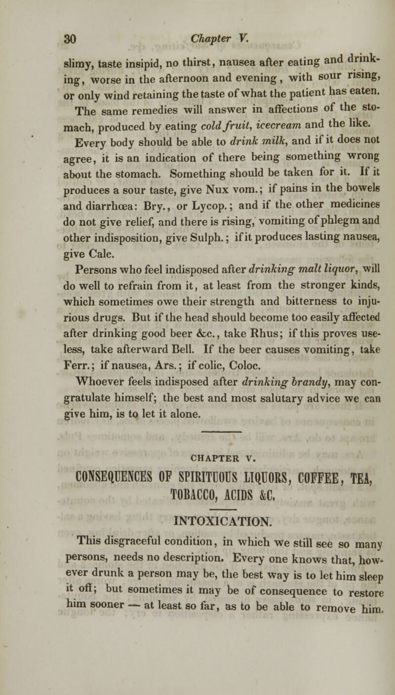 slimy, taste insipid, no thirst, nausea after eating and drink- ing, worse in the afternoon and evening, with sour rising, or only wind retaining the taste of what the patient has eaten. The same remedies will answer in affections of the sto- mach, produced by eating cold fruit, icecream and the like. Every body should be able to drink milk, and if it does not agree, it is an indication of there being something wrong about the stomach. Something should be taken for it. If it produces a sour taste, give Nux vom.; if pains in the bowels and diarrhoea: Bry., or Lycop.; and if the other medicines do not give relief, and there is rising, vomiting of phlegm and other indisposition, give Sulph.; if it produces lasting nausea, give Calc. Persons who feel indisposed after drinking malt liquor, will do well to refrain from it, at least from the stronger kinds, which sometimes owe their strength and bitterness to inju- rious drugs. But if the head should become too easily affected after drinking good beer &c, take Rhus; if this proves use- less, take afterward Bell. If the beer causes vomiting, take Ferr.; if nausea, Ars.; if colic, Coloc. Whoever feels indisposed after drinking brandy, may con- gratulate himself; the best and most salutary advice we can give him, is to let it alone. chapter v. CONSEQUENCES OF SPIRITUOUS LIQUORS, COFFEE, TEA, TOBACCO, ACIDS &C. INTOXICATION. This disgraceful condition, in which We still see so many persons, needs no description. Every one knows that, how- ever drunk a person may be, the best way is to let him sleep it off; but sometimes it may be of consequence to restore him sooner — at least so far, as to be able to remove him.
