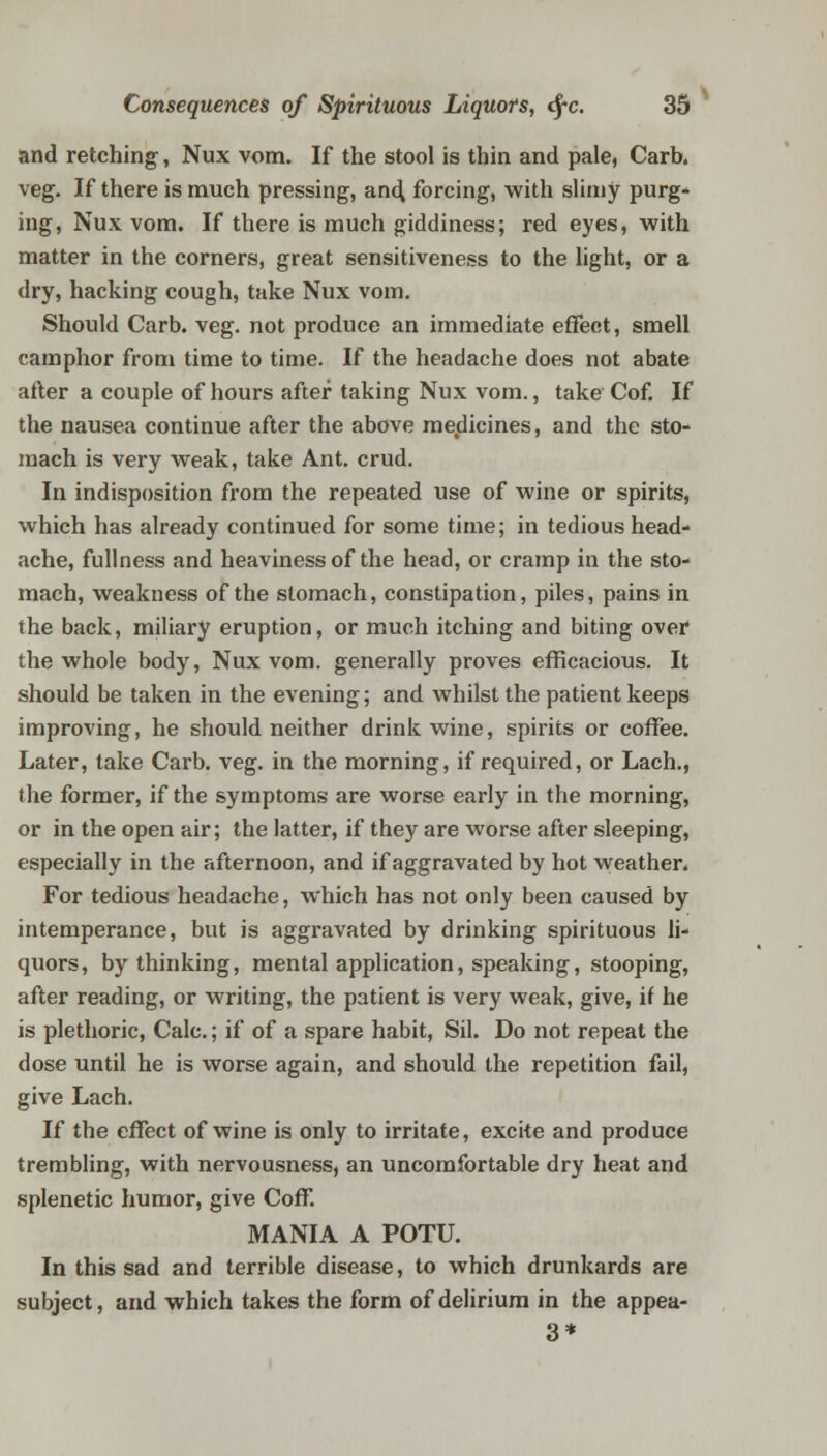 and retching, Nux vora. If the stool is thin and pale, Carb. veg. If there is much pressing, and forcing, with slimy purg- ing, Nux vom. If there is much giddiness; red eyes, with matter in the corners, great sensitiveness to the light, or a dry, hacking cough, take Nux vom. Should Carb. veg. not produce an immediate effect, smell camphor from time to time. If the headache does not abate after a couple of hours after taking Nux vom., take Cof. If the nausea continue after the above medicines, and the sto- mach is very weak, take Ant. crud. In indisposition from the repeated use of wine or spirits, which has already continued for some time; in tedious head- ache, fullness and heaviness of the head, or cramp in the sto- mach, weakness of the stomach, constipation, piles, pains in the back, miliary eruption, or much itching and biting over the whole body, Nux vom. generally proves efficacious. It should be taken in the evening; and whilst the patient keeps improving, he should neither drink wine, spirits or coffee. Later, take Carb. veg. in the morning, if required, or Lach., the former, if the symptoms are worse early in the morning, or in the open air; the latter, if they are worse after sleeping, especially in the afternoon, and if aggravated by hot weather. For tedious headache, which has not only been caused by intemperance, but is aggravated by drinking spirituous li- quors, by thinking, mental application, speaking, stooping, after reading, or writing, the patient is very weak, give, it he is plethoric, Calc.; if of a spare habit, Sil. Do not repeat the dose until he is worse again, and should the repetition fail, give Lach. If the effect of wine is only to irritate, excite and produce trembling, with nervousness, an uncomfortable dry heat and splenetic humor, give Coff. MANIA A POTU. In this sad and terrible disease, to which drunkards are subject, and which takes the form of delirium in the appea- 3*