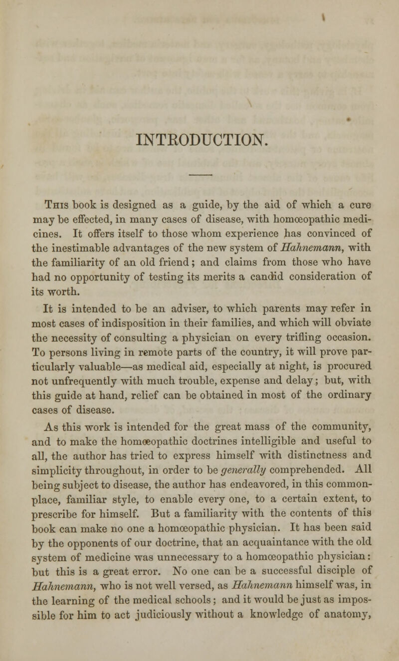 INTRODUCTION. This book is designed as a guide, by the aid of which a cure may be effected, in many cases of disease, with homoeopathic medi- cines. It offers itself to those whom experience has convinced of the inestimable advantages of the new system of Hahnemann, with the familiarity of an old friend; and claims from those who have had no opportunity of testing its merits a candid consideration of its worth. It is intended to be an adviser, to which parents may refer in most cases of indisposition in their families, and which will obviate the necessity of consulting a physician on every trifling occasion. To persons living in remote parts of the country, it will prove par- ticularly valuable—as medical aid, especially at night, is procured not unfrequently with much trouble, expense and delay; but, with this guide at hand, relief can be obtained in most of the ordinary cases of disease. As this work is intended for the great mass of the community, and to make the homoeopathic doctrines intelligible and useful to all, the author has tried to express himself with distinctness and simplicity throughout, in order to be generally comprehended. All being subject to disease, the author has endeavored, in this common- place, familiar style, to enable every one, to a certain extent, to prescribe for himself. But a familiarity with the contents of this book can make no one a homoeopathic physician. It has been said by the opponents of our doctrine, that an acquaintance with the old system of medicine was unnecessary to a homoeopathic physician: but this is a great error. No one can be a successful disciple of Hahnemann, who is not well versed, as Hahnemann himself was, in the learning of the medical schools; and it would be just as impos- sible for him to act judiciously without a knowledge of anatomy,