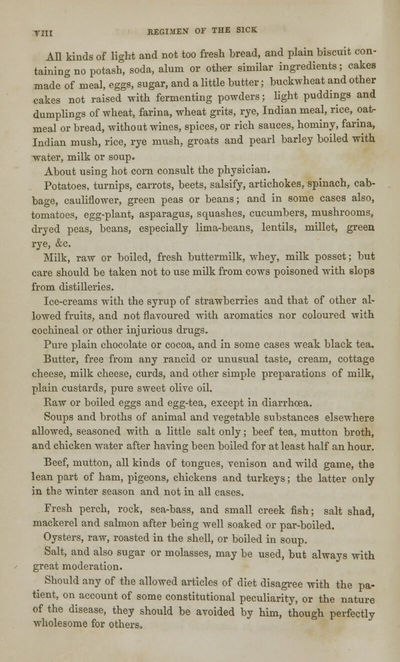 All kinds of light and not too fresh bread, and plain biscuit con- taining no potash, soda, alum or other similar ingredients; cakes made of meal, eggs, sugar, and a little butter; buckwheat and other cakes not raised with fermenting powders; light puddings and dumplings of wheat, farina, wheat grits, rye, Indian meal, rice, oat- meal or bread, without wines, spices, or rich sauces, hominy, farina, Indian mush, rice, rye mush, groats and pearl barley boiled with water, milk or soup. About using hot com consult the physician. Potatoes, turnips, carrots, beets, salsify, artichokes, spinach, cab- bage, cauliflower, green peas or beans; and in some cases also, tomatoes, egg-plant, asparagus, squashes, cucumbers, mushrooms, dryed peas, beans, especially lima-beans, lentils, millet, green rye, &c. Milk, raw or boiled, fresh buttermilk, whey, milk posset; but care should be taken not to use milk from cows poisoned with slops from distilleries. Ice-creams with the syrup of strawberries and that of other al- lowed fruits, and not flavoured with aromatics nor coloured with cochineal or other injurious drugs. Pure plain chocolate or cocoa, and in some cases weak black tea. Butter, free from any rancid or unusual taste, cream, cottage cheese, milk cheese, curds, and other simple preparations of milk, plain custards, pure sweet olive oil. Raw or boiled eggs and egg-tea, except in diarrhoea. Soups and broths of animal and vegetable substances elsewhere allowed, seasoned with a little salt only; beef tea, mutton broth, and chicken water after having been boiled for at least half an hour. Beef, mutton, all kinds of tongues, venison and wild game, the lean part of ham, pigeons, chickens and turkeys; the latter only in the winter season and not in all cases. Fresh perch, rock, sea-bass, and small creek fish; salt shad, mackerel and salmon after being well soaked or par-boiled. Oysters, raw, roasted in the shell, or boiled in soup. Salt, and also sugar or molasses, may be used, but always with great moderation. Should any of the allowed articles of diet disagree with the pa- tient, on account of some constitutional peculiarity, or the nature of the disease, they should be avoided by him, though perfectly wholesome for others.