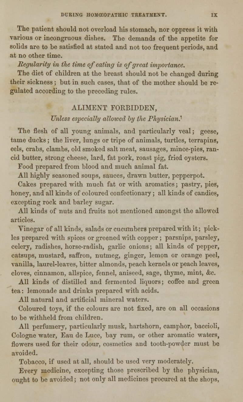 The patient should not overload his stomach, nor oppress it with various or incongruous dishes. The demands of the appetite for solids are to be satisfied at stated and not too frequent periods, and at no other time. Regularity in the time of eating is of great importance. The diet of children at the breast should not be changed during their sickness ; but in such cases, that of the mother should be re- gulated according to the preceding rules. ALIMENT FORBIDDEN, Unless especially allowed by the Physician} The flesh of all young animals, and particularly veal; geese, tame ducks; the liver, lungs or tripe of animals, turtles, terrapins, eels, crabs, clambs, old smoked salt meat, sausages, mince-pies, ran- cid butter, strong cheese, lard, fat pork, roast pig, fried oysters. Food prepared from blood and much animal fat. All highly seasoned soups, sauces, drawn butter, pepperpot. Cakes prepared with much fat or with aromatics; pastry, pies, honey, and all kinds of coloured confectionary; all kinds of candies, excepting rock and barley sugar. All kinds of nuts and fruits not mentioned amongst the allowed articles. Vinegar of all kinds, salads or cucumbers prepared with it; pick- les prepared with spices or greened with copper; parsnips, parsley, celery, radishes, horse-radish, garlic onions; all kinds of pepper, catsups, mustard, saffron, nutmeg, ginger, lemon or orange peel, vanilla, laurel-leaves, bitter almonds, peach kernels or peach leaves, cloves, cinnamon, allspice, fennel, aniseed, sage, thyme, mint, &c. All kinds of distilled and fermented liquors; coffee and green tea: lemonade and drinks prepared with acids. All natural and artificial mineral waters. Coloured toys, if the colours are not fixed, are on all occasions to be withheld from children. All perfumery, particularly musk, hartshorn, camphor, baccioli, Cologne water, Eau de Luce, bay rum, or other aromatic waters, flowers used for their odour, cosmetics and tooth-powder must be avoided. Tobacco, if used at all, should be used very moderately. Every medicine, excepting those prescribed by the physician, ought to be avoided; not only all medicines procured at the shops,