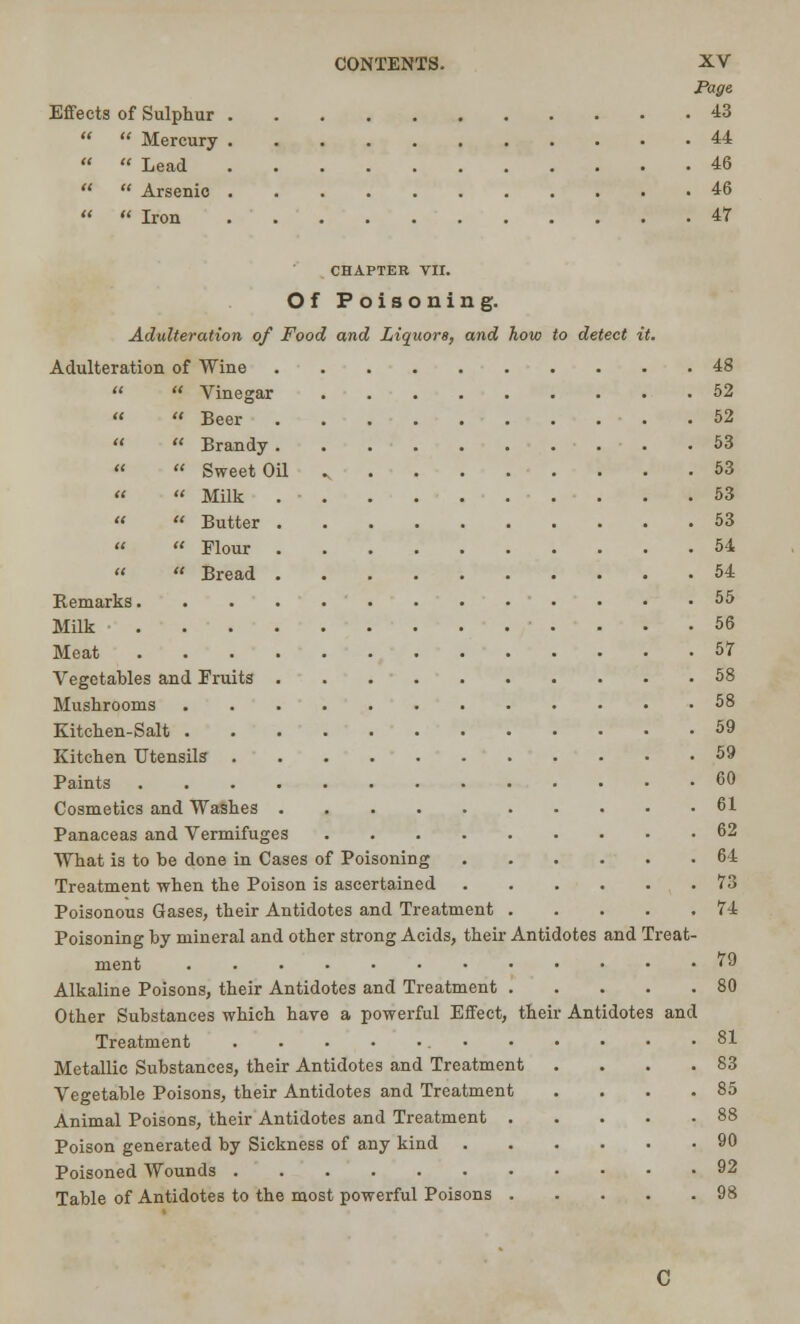 Page Effects of Sulphur 43   Mercury 44   Lead 46   Arsenic 46  « Iron 47 CHAPTER VII. Of Poisoning. Adulteration of Food and Liquors, and how to detect it. Adulteration of Wine 48   Vinegar 52   Beer 52   Brandy 53 «  Sweet Oil 53 »  Milk 53 «  Butter 53   Flour 54 «  Bread 54 Bemarks 55 Milk 56 Meat 57 Vegetables and Fruits 58 Mushrooms 58 Kitchen-Salt 59 Kitchen Utensils 59 Paints 60 Cosmetics and Washes 61 Panaceas and Vermifuges 62 What is to be done in Cases of Poisoning 64 Treatment when the Poison is ascertained 73 Poisonous Gases, their Antidotes and Treatment 74 Poisoning by mineral and other strong Acids, their Antidotes and Treat- ment <9 Alkaline Poisons, their Antidotes and Treatment 80 Other Substances which have a powerful Effect, their Antidotes and Treatment 81 Metallic Substances, their Antidotes and Treatment .... 83 Vegetable Poisons, their Antidotes and Treatment . . . .85 Animal Poisons, their Antidotes and Treatment 88 Poison generated by Sickness of any kind 90 Poisoned Wounds 92 Table of Antidotes to the most powerful Poisons 98