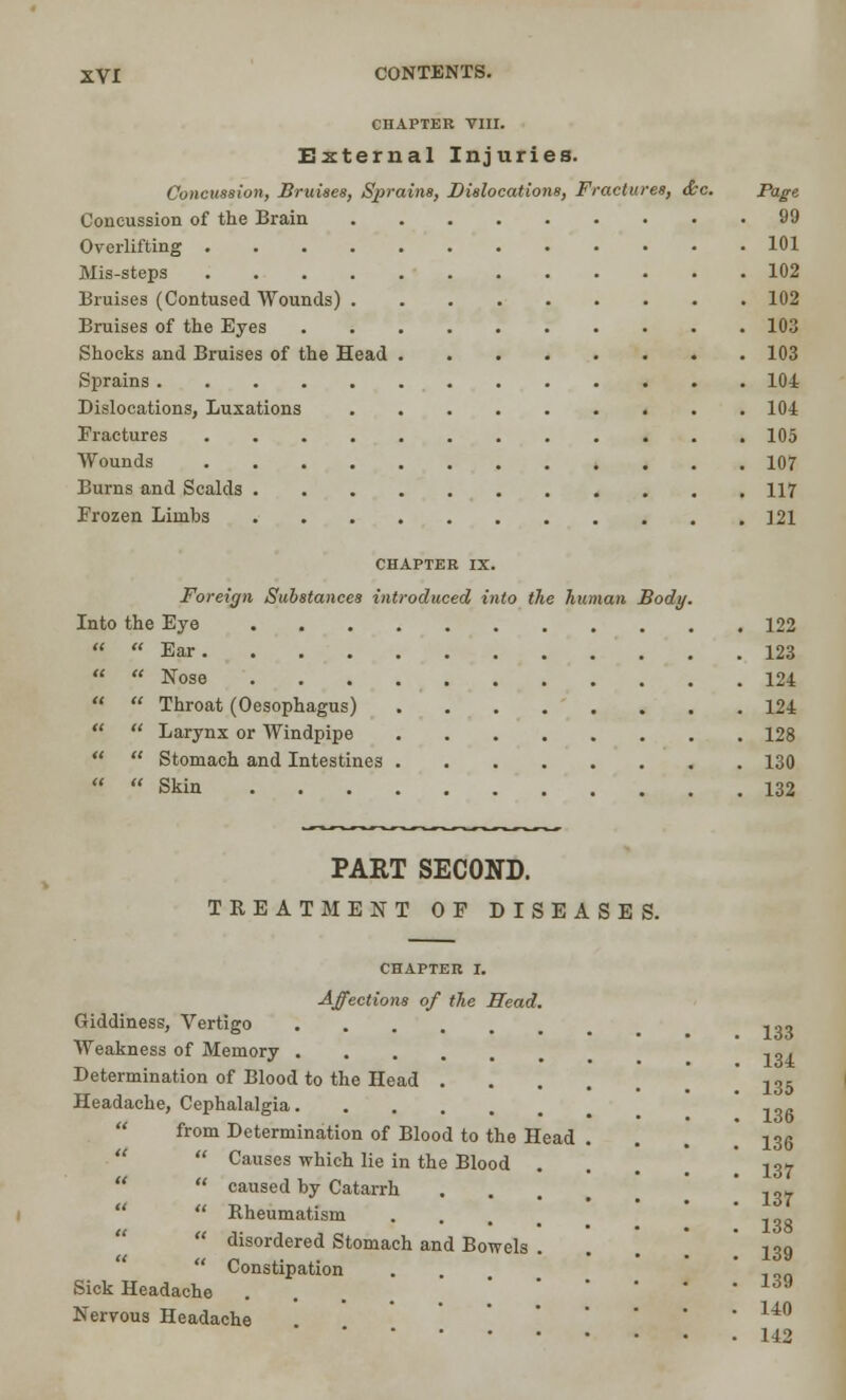 CHAPTER VIII. External Injuries. Concussion, Bruises, Sprains, Dislocations, Fractures, &c. Page Concussion of the Brain 99 Overlifting 101 Mis-steps 102 Bruises (Contused Wounds) 102 Bruises of the Eyes 103 Shocks and Bruises of the Head 103 Sprains 104 Dislocations, Luxations 104 Fractures 105 Wounds 107 Burns and Scalds 117 Frozen Limbs 121 CHAPTER IX. Foreign Substances introduced into the human Body. Into the Eye 122   Ear 123   Nose 124   Throat (Oesophagus) 124   Larynx or Windpipe 128   Stomach and Intestines 130   Skin 132 PAET SECOND. TREATMENT OF DISEASES. CHAPTER I. Affections of the Head. Giddiness, Vertigo ,.,, Weakness of Memory ,, , Determination of Blood to the Head 135 Headache, Cephalalgia  from Determination of Blood to the Head . ! 136 Causes which lie in the Blood ... 137 caused by Catarrh .... 137 Rheumatism ... -ns disordered Stomach and Bowels ... ! 139 Constipation . Sick Headache ... * ' Nervous Headache . 14° 142