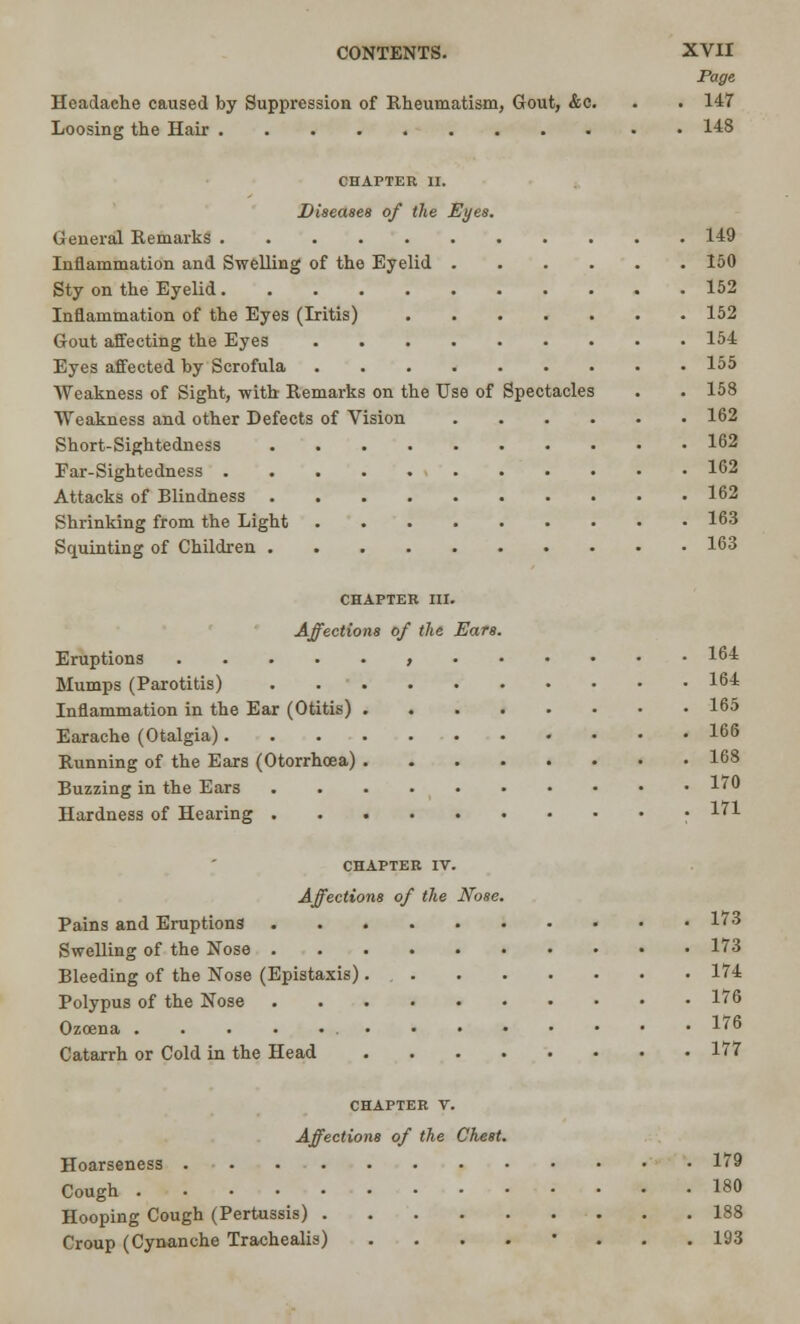 Page Headache caused by Suppression of Rheumatism, Gout, &c. . . 147 Loosing the Hair 148 CHAPTER II. Diseases of the Eyes. General Remarks 149 Inflammation and Swelling of the Eyelid 150 Sty on the Eyelid 152 Inflammation of the Eyes (Iritis) ....... 152 Gout affecting the Eyes 154 Eyes affected by Scrofula 155 Weakness of Sight, with Remarks on the Use of Spectacles . . 158 Weakness and other Defects of Vision 162 Short-Sightedness 162 Ear-Sightedness 162 Attacks of Blindness 162 Shrinking from the Light 163 Squinting of Children 163 CHAPTER III. Affections of the Ears. Eruptions , 164 Mumps (Parotitis) 164 Inflammation in the Ear (Otitis) 165 Earache (Otalgia) 166 Running of the Ears (Otorrhoea) 168 Buzzing in the Ears 170 Hardness of Hearing • 171 CHAPTER IV. Affections of the Nose. Pains and Eruptions 173 Swelling of the Nose 173 Bleeding of the Nose (Epistaxis) 174 Polypus of the Nose 176 Ozoena 176 Catarrh or Cold in the Head 177 CHAPTER V. Affections of the Chest. Hoarseness 179 Cough 180 Hooping Cough (Pertussis) 188 Croup (Cynanche Trachealis) ....'... 193