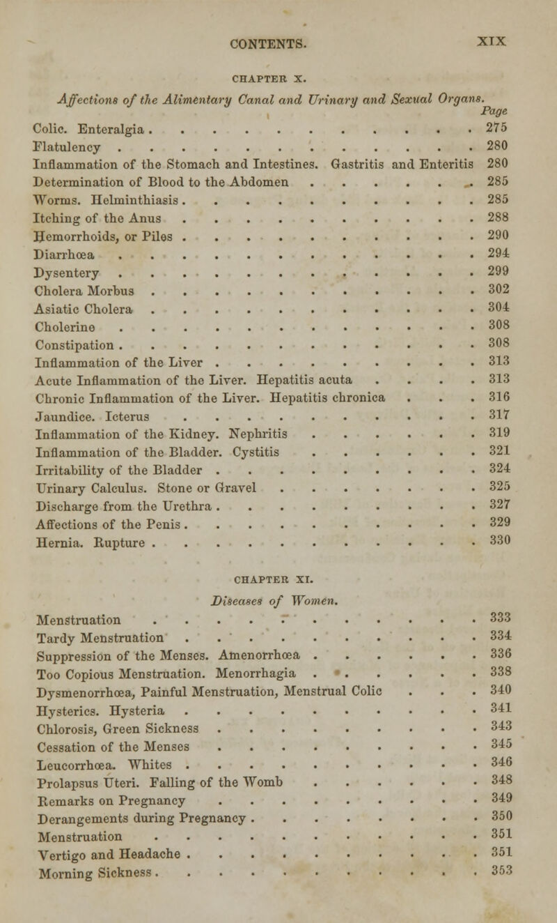 CHAPTER X. Affections of the Alimentary Canal and Urinary and Sexual Organs. Page Colic. Enteralgia 275 Flatulency 280 Inflammation of the Stomach and Intestines. Gastritis and Enteritis 280 Determination of Blood to the Abdomen 285 Worms. Helminthiasis 285 Itching of the Anus 288 Hemorrhoids, or Piles 290 Diarrhoea 294 Dysentery 299 Cholera Morbus 302 Asiatic Cholera 304 Cholerine 308 Constipation 308 Inflammation of the Liver 313 Acute Inflammation of the Liver. Hepatitis acuta .... 313 Chronic Inflammation of the Liver. Hepatitis chronica . . . 316 Jaundice. Icterus 317 Inflammation of the Kidney. Nephritis 319 Inflammation of the Bladder. Cystitis 321 Irritability of the Bladder 324 Urinary Calculus. Stone or Gravel 325 Discharge from the Urethra 327 Affections of the Penis 329 Hernia. Rupture 330 CHAPTER XI. Diseases of Women. Menstruation 333 Tardy Menstruation . 334 Suppression of the Menses. Amenorrhcea 336 Too Copious Menstruation. Menorrhagia 338 Dysmenorrhea, Painful Menstruation, Menstrual Colic . . . 340 Hysterics. Hysteria 341 Chlorosis, Green Sickness 343 Cessation of the Menses 345 Leucorrhcea. Whites 346 Prolapsus Uteri. Falling of the Womb 348 Remarks on Pregnancy 349 Derangements during Pregnancy 350 Menstruation 351 Vertigo and Headache 351 Morning Sickness 353