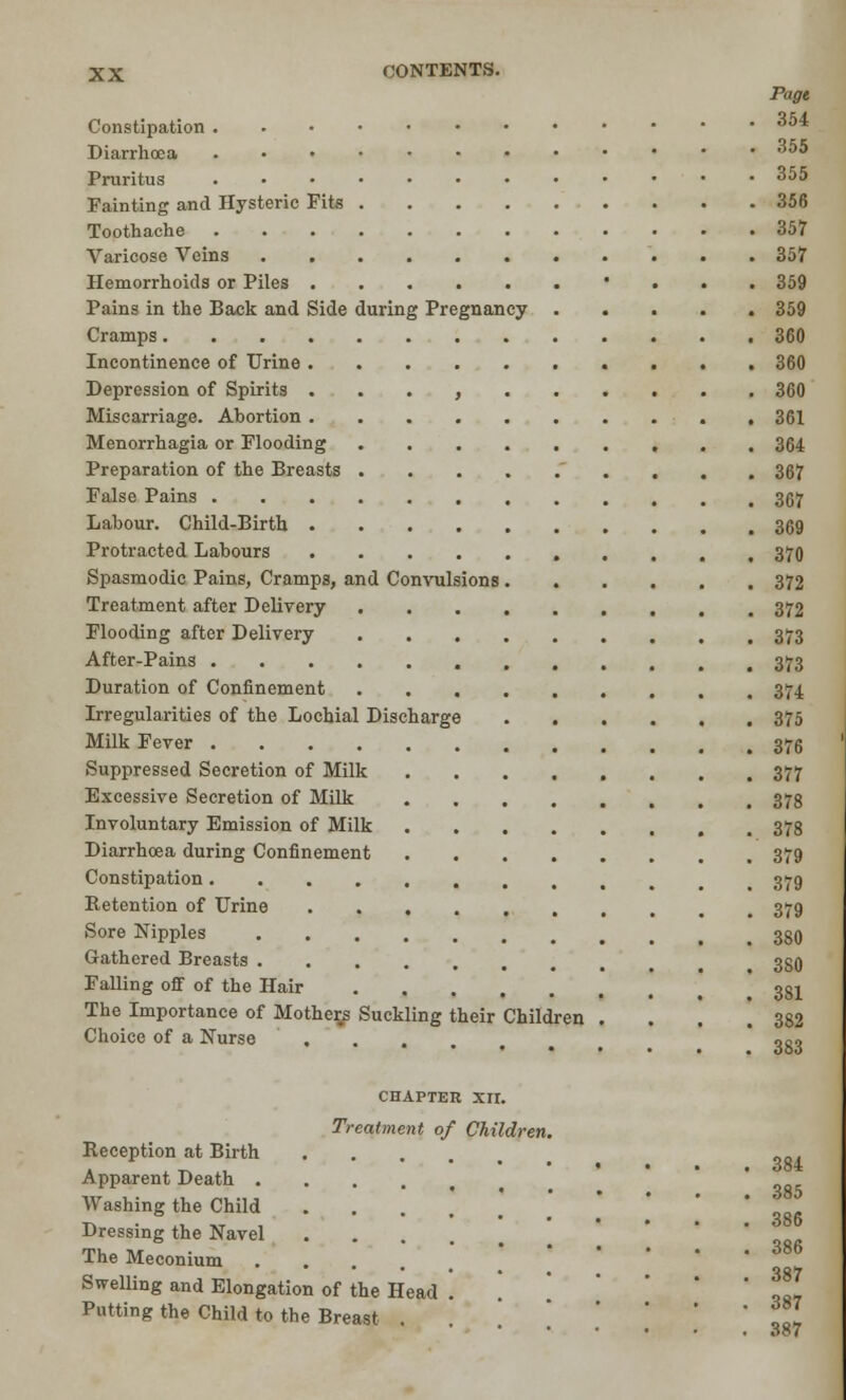 Page Constipation ^5* Diarrhoea 35$ Pruritus 355 Fainting and Hysteric Fits 356 Toothache 357 Varicose Veins 357 Hemorrhoids or Piles • 359 Pains in the Back and Side during Pregnancy 359 Cramps 360 Incontinence of Urine 360 Depression of Spirits , 360 Miscarriage. Abortion . 361 Menorrhagia or Flooding 364 Preparation of the Breasts 367 False Pains 367 Labour. Child-Birth 369 Protracted Labours 370 Spasmodic Pains, Cramps, and Convulsions 372 Treatment after Delivery 372 Flooding after Delivery 373 After-Pains 373 Duration of Confinement 374 Irregularities of the Lochial Discharge 375 Milk Fever 376 Suppressed Secretion of Milk 377 Excessive Secretion of Milk 378 Involuntary Emission of Milk 378 Diarrhoea during Confinement 379 Constipation t 379 Retention of Urine 379 Sore Nipples 330 Gathered Breasts 33O Falling off of the Hair .' ' 3S1 The Importance of Mother/s Suckling their Children . . . .382 Choice of a Nurse ,g, CHAPTER XIX. Treatment of Children. Reception at Birth Apparent Death Washing the Child ...... ' !86 Dressing the Navel .... The Meconium •• ^87 Swelling and Elongation of the Head . Putting the Child to the Breast 