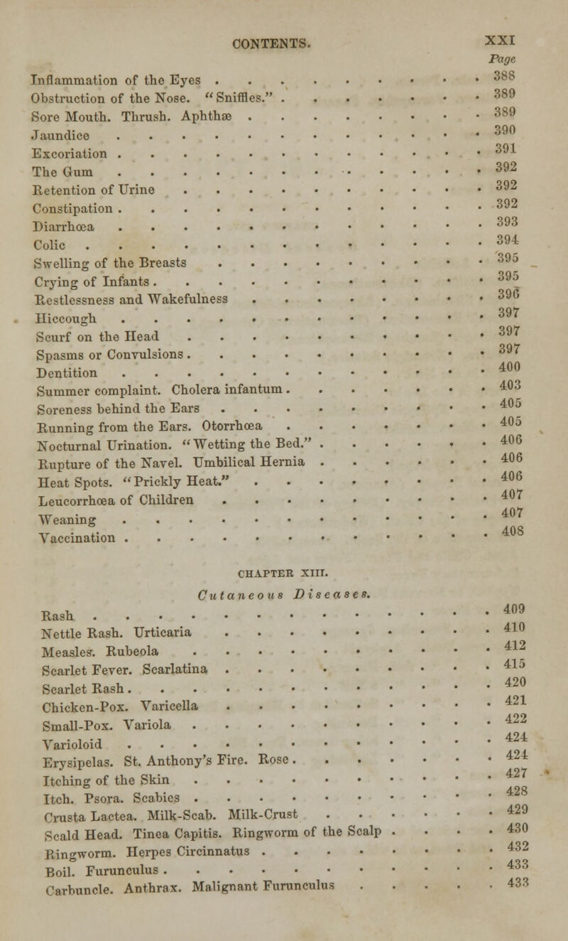 Page Inflammation of tho Eyes 388 Obstruction of the Nose.  Sniffles. 389 Sore Mouth. Thrush. Aphthae 389 Jaundice 39° Excoriation The Gum 391 392 Retention of Urine 392 Constipation 392 Diarrhoea Colic . 393 394 Swelling of the Breasts 395 Crying of Infants 39^ Restlessness and Wakefulness 39(? Hiccough 397 Scurf on the Head 397 Spasms or Convulsions 39' Dentition 40° Summer complaint. Cholera infantum 403 Soreness behind the Ears 405 Running from the Ears. Otorrhoea 405 Nocturnal Urination.  Wetting the Bed. 406 Rupture of the Navel. Umbilical Hernia 406 HeatSpots. Prickly Heat. 406 Leucorrhoea of Children 407 Weaning 407 „ . °. . 408 \accination chapter xnr. Cutaneous Diseases. Rash 409 Nettle Rash. Urticaria 41° Measles. Rubeola Scarlet Fever. Scarlatina 415 Scarlet Rash 42° Chicken-Pox. Varicella 421 Small-Pox. Variola 422 ,r . , ., 424 A anoloid Erysipelas. St. Anthony's Fire. Rose 424 Itching of the Skin 427 Itch. Psora. Scabies ' Crusta Lactea. Milk-Scab. Milk-Crust 429 Scald Head. Tinea Capitis. Ringworm of the Scalp . . • .430 Ringworm. Herpes Circinnatus 432 Boil. Furunculus 433 Carbuncle. Anthrax. Malignant Furunculus 433