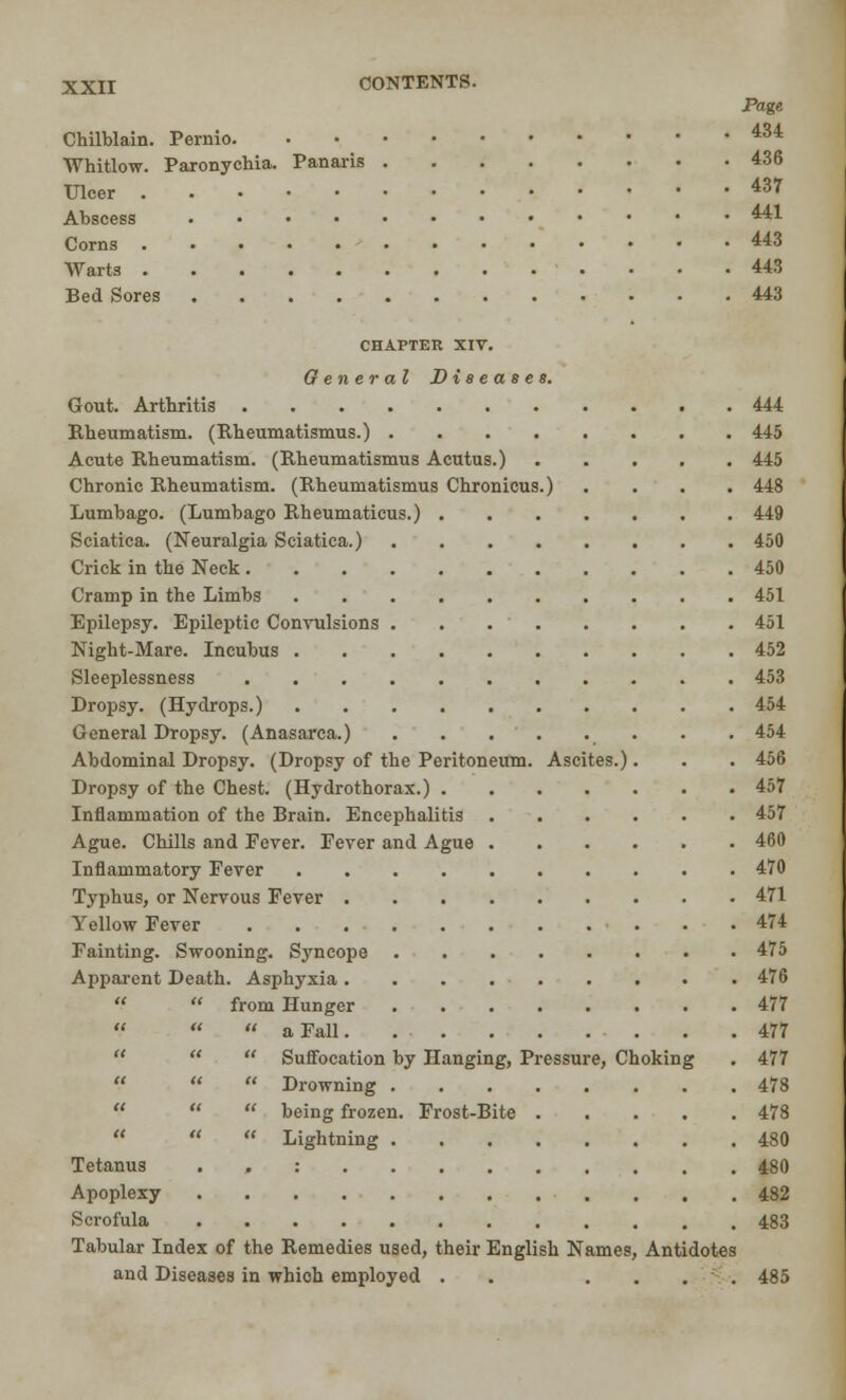 Page Chilblain. Pernio 434 Whitlow. Paronychia. Panaris 436 Ulcer 43r Abscess ^41 Corns 443 Warts 443 Bed Sores 443 CHAPTER XIV. General Diseases. Gout. Arthritis 444 Rheumatism. (Rheumatismus.) 445 Acute Rheumatism. (Rheumatismus Acutus.) 445 Chronic Rheumatism. (Rheumatismus Chronicus.) .... 448 Lumbago. (Lumbago Rheumaticus.) 449 Sciatica. (Neuralgia Sciatica.) 450 Crick in the Neck 450 Cramp in the Limbs 451 Epilepsy. Epileptic Convulsions 451 Night-Mare. Incubus 452 Sleeplessness 453 Dropsy. (Hydrops.) 454 General Dropsy. (Anasarca.) . . 454 Abdominal Dropsy. (Dropsy of the Peritoneum. Ascites.). . . 456 Dropsy of the Chest. (Hydrothorax.) 457 Inflammation of the Brain. Encephalitis 457 Ague. Chills and Fever. Fever and Ague 460 Inflammatory Fever 470 Typhus, or Nervous Fever 471 Yellow Fever 474 Fainting. Swooning. Syncope 475 Apparent Death. Asphyxia 476 from Hunger ........ 477 « a Fall 477  Suffocation by Hanging, Pressure, Choking . 477  Drowning 478  being frozen. Frost-Bite 478  Lightning 480 Tetanus : 480 Apoplexy 482 Scrofula 483 Tabular Index of the Remedies used, their English Names, Antidotes and Diseases in whioh employed . .... 485