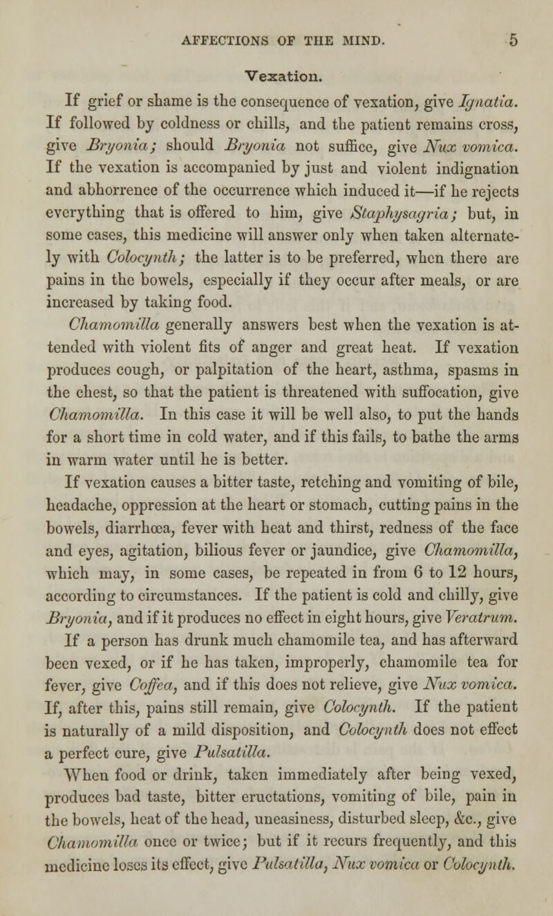 Vexation. If grief or shame is the consequence of vexation, give Ignatia. If followed by coldness or chills, and tbe patient remains cross, give Bryonia; should Bryonia not suffice, give Nux vomica. If the vexation is accompanied by just and violent indignation and abhorrence of the occurrence which induced it—if he rejects everything that is offered to him, give Staphysagria; but, in some cases, tbis medicine will answer only when taken alternate- ly with Colocynth; the latter is to be preferred, when there are pains in the bowels, especially if they occur after meals, or are increased by taking food. Chamomilla generally answers best when the vexation is at- tended with violent fits of anger and great heat. If vexation produces cough, or palpitation of the heart, asthma, spasms in the chest, so that the patient is threatened with suffocation, give Chamomilla. In this case it will be well also, to put the hands for a short time in cold water, and if this fails, to bathe the arms in warm water until he is better. If vexation causes a bitter taste, retching and vomiting of bile, headache, oppression at the heart or stomacb, cutting pains in the bowels, diarrhoea, fever with heat and thirst, redness of the face and eyes, agitation, bilious fever or jaundice, give Chamomilla, which may, in some cases, be repeated in from 6 to 12 hours, according to circumstances. If the patient is cold and chilly, give Bryonia, and if it produces no effect in eight hours, give Veratrum. If a person has drunk much chamomile tea, and has afterward been vexed, or if he has taken, improperly, chamomile tea for fever, give Coffea, and if this does not relieve, give Nux vomica. If, after tbis, pains still remain, give Colocynth. If the patient is naturally of a mild disposition, and Colocynth does not effect a perfect cure, give Pulsatilla. When food or drink, taken immediately after being vexed, produces bad taste, bitter eructations, vomiting of bile, pain in tbe bowels, heat of the head, uneasiness, disturbed sleep, &c, give Chamomilla once or twice; but if it recurs frequently, and tbis medicine loses its effect, give Pulsatilla, Nux vomica or Colocynth.