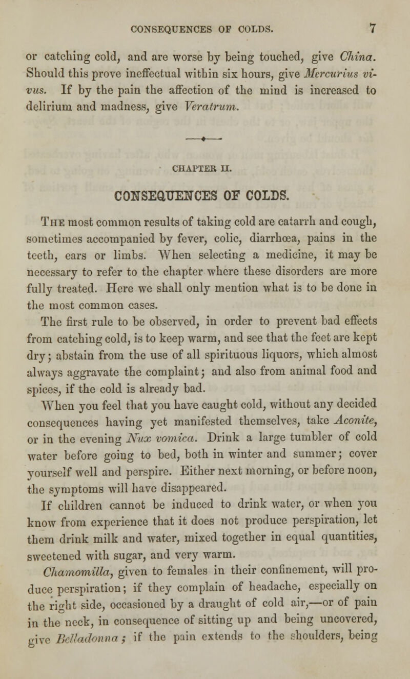 or catching cold, and are worse by being touched, give China. Should this prove ineffectual within sis hours, give Mercurius vi- vus. If by the pain the affection of the mind is increased to delirium and madness, give Veratrum. CHAPTER II. CONSEQUENCES OE COLDS. The most common results of taking cold are catarrh and cough, sometimes accompanied by fever, colic, diarrhoea, pains in the teeth, ears or limbs. When selecting a medicine, it may be necessary to refer to the chapter where these disorders are more fully treated. Here we shall only mention what is to be done in the most common cases. The first rule to be observed, in order to prevent bad effects from catching cold, is to keep warm, and see that the feet are kept dry; abstain from the use of all spirituous liquors, which almost always aggravate the complaint; and also from animal food and spices, if the cold is already bad. When you feel that you have caught cold, without any decided consequences having yet manifested themselves, take Aconite, or in the evening Nux vomica. Drink a large tumbler of cold water before going to bed, both in winter and summer; cover yourself well and perspire. Either next morning, or before noon, the symptoms will have disappeared. If children cannot be induced to drink water, or when you know from experience that it does not produce perspiration, let them drink milk and water, mixed together in equal quantities, sweetened with sugar, and very warm. Chamomilla, given to females in their confinement, will pro- duce perspiration; if they complain of headache, especially on the right side, occasioned by a draught of cold air,—or of pain in the neck, in consequence of sitting up and being uncovered, give Belladonna ; if the pain extends to the shoulders, being